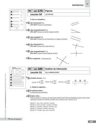 matemáticas
4°
www.montenegroeditores.com.mxladasincosto018002773636
183
1
2
3
4
5
6
1
2
3
4. Con un compañero...
¿Se intersectan? No.
¿Por qué? Porque son paralelas.
¿Son perpendiculares? No.
¿Por qué? Porque no forman ángulo de 90º.
¿Son paralelas? Sí.
¿Por qué? Porque no se intersectan en ningún momento.
¿Se intersectan? Sí.
¿Por qué? Porque se cruzan entre sí.
¿Son perpendiculares? Sí.
¿Por qué? Porque forman ángulos de 90º.
En el siguiente... Perpendicular.
¿Cuántas formas...? 6
1. Realiza la siguiente...
Si quisieras pintar...
5 combinaciones posibles.
Explica cómo...
Porque existen 5 colores y se rotan para obtener las 5 formas posibles ya que en las combi-
naciones el orden no importa, es decir, es lo mismo A, B, C que C, A, B.
Opción 1: rojo, azul, amarillo, naranja.
Opción 2: azul, amarillo, naranja, morado.
Opción 3: amarillo, naranja, morado, rojo.
Opción 4: naranja, morado, rojo, azul.
Opción 5: morado, rojo, azul, amarillo.
B5 SEP 179 Figuras
Lección 50 Las rectas
B
A
D
C
3
4
5
6
2
1
B5 SEP 180 Análisis de infomación
Lección 51 Las combinaciones
Opción A
ABC
ACB
BCA
BAC
Opción B
CAB
CBA
Opción C
3
4
5
2
1
A B C
Fuera de programa
 