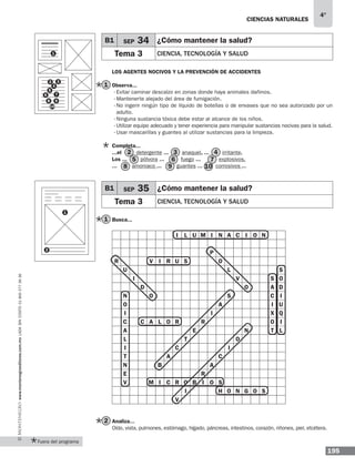 ciencias naturales
195
4°
www.montenegroeditores.com.mxladasincosto018002773636
Los agentes nocivos y la prevención de accidentes
Observa...
·	Evitar caminar descalzo en zonas donde haya animales dañinos.
·	Mantenerte alejado del área de fumigación.
·	No ingerir ningún tipo de líquido de botellas o de envases que no sea autorizado por un
adulto.
·	Ninguna sustancia tóxica debe estar al alcance de los niños.
·	Utilizar equipo adecuado y tener experiencia para manipular sustancias nocivas para la salud.
·	Usar mascarillas y guantes al utilizar sustancias para la limpieza.
Completa...
...el detergente ... anaquel, ... irritante.
Los ... pólvora ... fuego ... explosivos.
... amoniaco ... guantes ... corrosivos ...
Busca...
I L U M I N A C I O N
P
R V I R U S O
U L S
I V S O
D O A D
N O S C I
O A I U
I I X Q
C C A L O R R O I
A E N T L
L T O
I C I
T A C
N B A
E R
V M I C R O B I O S
I H O N G O S
V
	
Analiza...
Oído, vista, pulmones, estómago, hígado, páncreas, intestinos, corazón, riñones, piel, etcétera.
3
5 7
9 10
2 4
6
8
1
2
B1 SEP 35 ¿Cómo mantener la salud?
Tema 3 Ciencia, tecnología y salud
B1 SEP 34 ¿Cómo mantener la salud?
Tema 3 Ciencia, tecnología y salud1
4
6
8
3
5
7
9
10
2
1
1
2
Fuera del programa
 