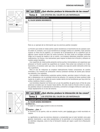 Ciencias naturales
214
4°
www.montenegroeditores.com.mxladasincosto018002773636
El calor genera movimiento
ü
ü
ü
ü
ü
ü
ü
ü
Éste es un ejemplo de la información que los alumnos podrían recopilar:
La fricción que existe en todas partes opone resistencia al movimiento de los cuerpos cuan-
do están en contacto, con lo que transforma la energía cinética en calorífica. Este proceso
supone un freno de los objetos y un aumento de la temperatura de su superficie que en
algunos casos resulta útil para los seres humanos. De este modo se consigue encender
fuego con la ayuda de madera o de un cerillo, y se emplean diferentes sistemas (como los
rodamientos, los frenos o los lubricantes) para mejorar el efecto de la fricción y utilizarlo en
nuestro propio beneficio.
Una superficie de metal pulido presenta ciertos puntos microscópicos con asperezas que
provocan la fricción cuando las superficies se mueven. Para evitar ese contacto en el des-
lizamiento y el excesivo calor que crea, se emplea una capa de aceite lubricante entre las
dos superficies.
Para el uso de máquinas se emplean habitualmente fluidos compuestos de aceites
minerales y los motores de combustión interna contienen bombas de aceite para lubricar
los pistones y los cojinetes.
Los cojinetes o rodamientos sustentan partes móviles, permiten reducir la fricción y ayu-
dan a desplazarse con la cantidad mínima de esfuerzo. Un cojinete de bolas sostiene cada
rueda de un patín y sus esferas de acero ruedan dentro de las hendiduras que hay entre los
anillos metálicos interior y exterior.
Las bicicletas disponen de frenos con un par de pastillas de goma dura al final de unas
palancas curvadas que se mueven hacia dentro. De este modo la fricción entre la rueda y
las pastillas reduce la velocidad de la bicicleta y convierte la energía cinética en calor que se
disipa rápidamente en el aire del entorno.
El calor genera movimiento
Observen...
El papel en espiral gira cuando la vela se enciende.
Repitan... ¿Qué...?
El aluminio no se quema, sólo se calienta mucho, pero también gira si está recortado en
espiral.
Lo significativo es que los alumnos observen y comprendan que el calor también sirve para
generar movimiento, y que esta característica le ha permitido a la humanidad la invención
de distintas máquinas, como lo fue el ferrocarril movido por vapor a partir de la Revolución
Industrial.
B4 SEP 115 ¿Qué efectos produce la interacción de las cosas?
Tema 3 Los efectos del calor en los materiales
Tema reubicado, pasa del B4 al B3.
1
1
2
1
B4 SEP 116 ¿Qué efectos produce la interacción de las cosas?
Tema 3 Los efectos del calor en los materiales
Tema reubicado, pasa del B4 al B3.
1
2
 