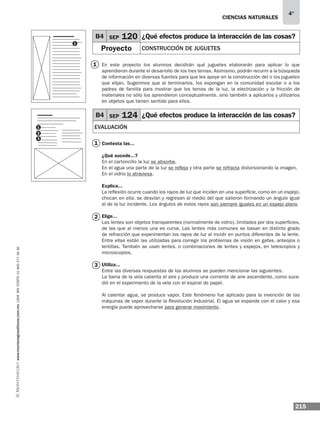 ciencias naturales
215
4°
www.montenegroeditores.com.mxladasincosto018002773636
B4 SEP 120 ¿Qué efectos produce la interacción de las cosas?
Proyecto CONSTRUCCIÓN DE JUGUETES
B4 SEP 124 ¿Qué efectos produce la interacción de las cosas?
EVALUACIÓN
En este proyecto los alumnos decidirán qué juguetes elaborarán para aplicar lo que
aprendieron durante el desarrollo de los tres temas. Asimismo, podrán recurrir a la búsqueda
de información en diversas fuentes para que les apoye en la construcción del o los juguetes
que elijan. Sugerimos que al terminarlos, los expongan en la comunidad escolar o a los
padres de familia para mostrar que los temas de la luz, la electrización y la fricción de
materiales no sólo los aprendieron conceptualmente, sino también a aplicarlos y utilizarlos
en objetos que tienen sentido para ellos.
Contesta las...
¿Qué sucede...?
En el cartoncillo la luz se absorbe.
En el agua una parte de la luz se refleja y otra parte se refracta distorsionando la imagen.
En el vidrio lo atraviesa.
Explica...
La reflexión ocurre cuando los rayos de luz que inciden en una superficie, como en un espejo,
chocan en ella, se desvían y regresan al medio del que salieron formando un ángulo igual
al de la luz incidente. Los ángulos de estos rayos son siempre iguales en un espejo plano.
Elige...
Las lentes son objetos transparentes (normalmente de vidrio), limitados por dos superficies,
de las que al menos una es curva. Las lentes más comunes se basan en distinto grado
de refracción que experimentan los rayos de luz al incidir en puntos diferentes de la lente.
Entre ellas están las utilizadas para corregir los problemas de visión en gafas, anteojos o
lentillas. También se usan lentes, o combinaciones de lentes y espejos, en telescopios y
microscopios.
Utiliza...
Entre las diversas respuestas de los alumnos se pueden mencionar las siguientes:
La llama de la vela calienta el aire y produce una corriente de aire ascendente, como suce-
dió en el experimento de la vela con el espiral de papel.
Al calentar agua, se produce vapor. Este fenómeno fue aplicado para la invención de las
máquinas de vapor durante la Revolución Industrial. El agua se expande con el calor y esa
energía puede aprovecharse para generar movimiento.
1
1
1
2
3
2
1
3
 