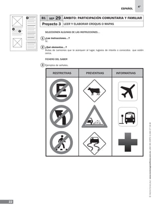ESPAÑOL
22
4°
www.montenegroeditores.com.mxladasincosto018002773636
Seleccionen algunas de las instrucciones…
¿Las instrucciones…?
Sí.
¿Qué elementos…?
Rutas de camiones que la acerquen al lugar, lugares de interés o conocidos que estén
cerca.
FICHERO DEL SABER
Ejemplos de señales.
1
3
2
B1 SEP 29 ÁMBITO: Participación comunitaria y familiar
Proyecto 3 LEER Y Elaborar croquis o mapas
1
2
3
Restrictivas Preventivas Informativas
 