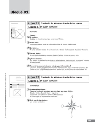 223
www.montenegroeditores.com.mxladasincosto018002773636
Actividad
Observa...
El nombre...
América es el continente al que pertenence México.
En qué parte...
Norteamérica es la parte del continente donde se localiza nuestro país.
Qué países...
Al norte: Estados Unidos. Al sur: Guatemala y Belice; Fronteras de la República Mexicana.
Con qué limita...
Al este: Golfo de México. Al oeste: Océano Pacífico; límites de nuestro país.
¿Puedes localizar...
No, porque el globo terráqueo no es la representación adecuada para localizar los estados
de nuestro país.
Recuerda las características del paisaje: ¿qué información...?
Ubicación, límites geográficos nacionales e internacionales, a qué continente pertenece. En
cambio de una fotografía sólo obtenemos relieve, flora, fauna, planos de las ciudades, etc.
Exploremos
En parejas identifiquen...
Países del continente americano que son... lugar que ocupa México.
Estados Unidos, Canadá, Brasil y Argentina.
De acuerdo a su extensión territorial, México ocupa
el quinto lugar en el continente americano.
En la rosa de los vientos...
Los puntos cardinales:
B1 SEP 11 El estudio de México a través de los mapas
Lección 1 EN BUSCA DE MÉXICO
B1 SEP 12 El estudio de México a través de los mapas
Lección 1 EN BUSCA DE MÉXICO
Bloque 01
1
2
3
4
5
6
1
2
1
2
3
4
5
6
1
2
3
 