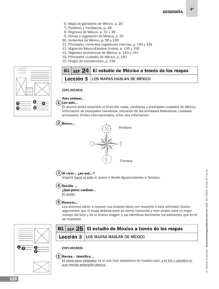 geografía
228
4º
www.montenegroeditores.com.mxladasincosto018002773636
1
2 3
4
6. Mapa de ganadería de México, p. 26
7. Paralelos y meridianos, p. 28
8. Regiones de México, p. 31 y 38
9. Climas y vegetación de México, p. 33
10. Vertientes de México, p. 56 y 189
11. Principales corrientes migratorias internas, p. 104 y 191
12. Migración México-Estados Unidos, p. 105 y 192
13. Regiones económicas de México, p. 143 y 193
14. Principales ciudades de México, p. 190
15. Peligro de inundaciones, p. 194
Exploremos
Para obtener...
Lee sólo...
El alumno podrá encontrar el título del mapa, carreteras y principales ciudades de México,
información de principales carreteras, ubicación de las entidades federativas, ciudades
principales, límites internacionales, entre otra información.
Busca...
Frontera
Frontera
Si vives... ¿en qué...?
Viajaría hacia el este si quiero ir desde Aguascalientes a Tampico.
Escribe ...
¿Qué punto cardinal...
El oeste.
Reúnete...
Los alumnos darán a conocer sus propias ideas con respecto a esta actividad. Quizás
argumenten que el mapa debería estar en forma horizontal y más amplio para un mejor
manejo del libro y de la misma imagen, y así identificar fácilmente los elementos que en él
se muestran.
Exploremos
Revisa... Identifica...
El clima seco estepario es el que más predomina en nuestro país, y el frío y semifrío el
que menos extensión abarca.
B1 SEP 24 El estudio de México a través de los mapas
Lección 3 LOS MAPAS HABLAN DE MÉXICO
1
2
3
4
5
1
2
3
4
5
1
B1 SEP 25 El estudio de México a través de los mapas
Lección 3 LOS MAPAS HABLAN DE MÉXICO
 