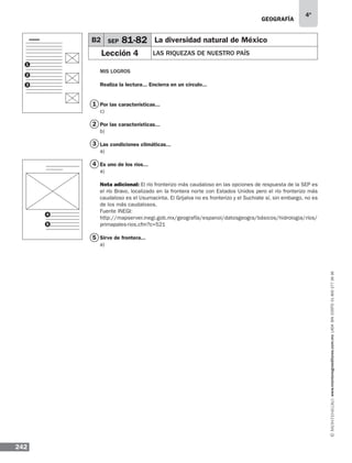 geografía
242
4º
www.montenegroeditores.com.mxladasincosto018002773636
Mis logros
Realiza la lectura... Encierra en un círculo...
Por las características...
c)
Por las características...
b)
Las condiciones climáticas...
a)
Es uno de los ríos...
a)
Nota adicional: El río fronterizo más caudaloso en las opciones de respuesta de la SEP es
el río Bravo, localizado en la frontera norte con Estados Unidos pero el río fronterizo más
caudaloso es el Usumacinta. El Grijalva no es fronterizo y el Suchiate sí, sin embargo, no es
de los más caudalosos.
Fuente INEGI:
http://mapserver.inegi.gob.mx/geografía/espanol/datosgeogra/básicos/hidrologia/ríos/
primapales-rios.cfm?c=521
Sirve de frontera...
a)
B2 SEP 81-82 La diversidad natural de México
Lección 4 LAS RIQUEZAS DE NUESTRO PAÍS
1
2
3
5
4
1
2
3
4
5
 