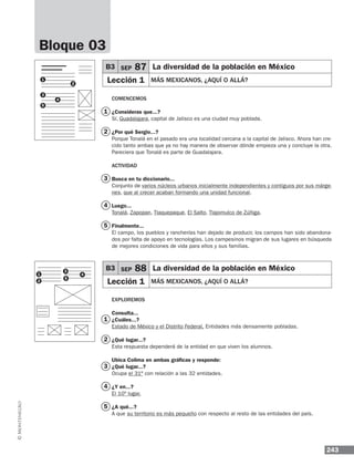 243
B3 SEP 87 La diversidad de la población en México
Lección 1 MÁS MEXICANOS, ¿AQUÍ O ALLÁ?
B3 SEP 88 La diversidad de la población en México
Lección 1 MÁS MEXICANOS, ¿AQUÍ O ALLÁ?
Comencemos
¿Consideras que...?
Sí, Guadalajara, capital de Jalisco es una ciudad muy poblada.
¿Por qué Sergio...?
Porque Tonalá en el pasado era una localidad cercana a la capital de Jalisco. Ahora han cre-
cido tanto ambas que ya no hay manera de observar dónde empieza una y concluye la otra.
Pareciera que Tonalá es parte de Guadalajara.
Actividad
Busca en tu diccionario...
Conjunto de varios núcleos urbanos inicialmente independientes y contiguos por sus márge-
nes, que al crecer acaban formando una unidad funcional.
Luego...
Tonalá, Zapopan, Tlaquepaque, El Salto, Tlajomulco de Zúñiga.
Finalmente...
El campo, los pueblos y rancherías han dejado de producir, los campos han sido abandona-
dos por falta de apoyo en tecnologías. Los campesinos migran de sus lugares en búsqueda
de mejores condiciones de vida para ellos y sus familias.
Exploremos
Consulta...
¿Cuáles...?
Estado de México y el Distrito Federal. Entidades más densamente pobladas.
¿Qué lugar...?
Esta respuesta dependerá de la entidad en que viven los alumnos.
Ubica Colima en ambas gráficas y responde:
¿Qué lugar...?
Ocupa el 31º con relación a las 32 entidades.
¿Y en...?
El 10º lugar.
¿A qué...?
A que su territorio es más pequeño con respecto al resto de las entidades del país.
Bloque 03
1
2
3
4
5
1
3
2
4
5
1
1
2
2
3
3
4
5
4
5
 