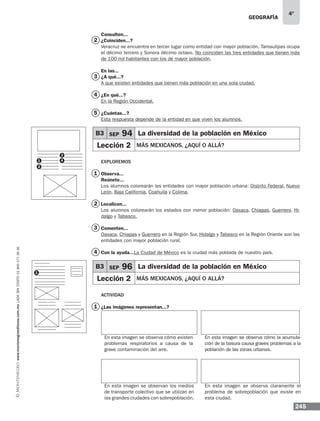 geografía
245
4º
www.montenegroeditores.com.mxladasincosto018002773636
Consulten...
¿Coinciden...?
Veracruz se encuentra en tercer lugar como entidad con mayor población. Tamaulipas ocupa
el décimo tercero y Sonora décimo octavo. No coinciden las tres entidades que tienen más
de 100 mil habitantes con los de mayor población.
En las...
¿A qué...?
A que existen entidades que tienen más población en una sola ciudad.
¿En qué...?
En la Región Occidental.
¿Cuántas...?
Esta respuesta depende de la entidad en que viven los alumnos.
Exploremos
Observa...
Reúnete...
Los alumnos colorearán las entidades con mayor población urbana: Distrito Federal, Nuevo
León, Baja California, Coahuila y Colima.
Localicen...
Los alumnos colorearán los estados con menor población: Oaxaca, Chiapas, Guerrero, Hi-
dalgo y Tabasco.
Comenten...
Oaxaca, Chiapas y Guerrero en la Región Sur, Hidalgo y Tabasco en la Región Oriente son las
entidades con mayor población rural.
Con la ayuda...La Ciudad de México es la ciudad más poblada de nuestro país.
Actividad
¿Las imágenes representan...?
En esta imagen se observa cómo existen
problemas respiratorios a causa de la
grave contaminación del aire.
En esta imagen se observan los medios
de transporte colectivo que se utilizan en
las grandes ciudades con sobrepoblación.
En esta imagen se observa claramente el
problema de sobrepoblación que existe en
esta ciudad.
En esta imagen se observa cómo la acumula-
ción de la basura causa graves problemas a la
población de las zonas urbanas.
B3 SEP 96 La diversidad de la población en México
Lección 2 MÁS MEXICANOS, ¿AQUÍ O ALLÁ?
B3 SEP 94 La diversidad de la población en México
Lección 2 MÁS MEXICANOS, ¿AQUÍ O ALLÁ?
2
3
4
1
1
2
3
4
5
1
1
3
2
4
 