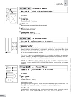 geografía
258
4º
www.montenegroeditores.com.mxladasincosto018002773636
Actividad
En la tabla...
¿Cuáles son...?
Guerrero, Yucatán y Zacatecas
¿Cuáles son...?
Distrito Federal, Nuevo León, Colima y Tamaulipas
¿Qué entidades requieren...?
Guerrero, Oaxaca y Chiapas
¿Qué entidades tienen...?
Distrito Federal, Colima y Nuevo León
Comenten en grupo...
Finalmente, redacta...
La mayoría de las actividades humanas se realizan utilizando el recurso del agua, desde
preparar nuestros alimentos hasta la manufactura de productos industriales. Es de suma
importancia el conservar este líquido vital porque de él dependemos todos los seres vivos:
el ser humano, los animales y las plantas.
Por otra parte, gracias a la energía eléctrica podemos alumbrar las ciudades, las casas, los
parques, durante la noche y utilizar numerosos aparatos eléctricos domésticos: lavadora,
licuadora, tostador de pan, hornos eléctricos, refrigeradores, etc.
Además los edificios de servicios públicos y la industria desarrollan la mayoría de sus ac-
tividades mediante aparatos, instrumentos y maquinaria que sólo funcionan con energía
eléctrica.
Actividad
Calca el mapa...
Rojo:... bajo
Chiapas, Guerrero y Oaxaca.
Anaranjado:... medio
Campeche, Durango, Guanajuato, Hidalgo, Michoacán, Nayarit, Puebla, Querétaro, San Luis
Potosí, Sinaloa, Tabasco, Tamaulipas, Tlaxcala, Veracruz, Yucatán, Zacatecas.
Amarillo:... alto
Aguascalientes, Baja California, Baja California Sur, Coahuila, Colima, Chihuahua, Distrito
Federal, Jalisco, Estado de México, Morelos, Nuevo León, Quintana Roo, Sonora.
B5 SEP 154 Los retos de México
Lección 1 ¿CÓMO VIVIMOS LOS MEXICANOS?
B5 SEP 155 Los retos de México
Lección 1 ¿CÓMO VIVIMOS LOS MEXICANOS?
B5 SEP 157 Los retos de México
Lección 1 ¿CÓMO VIVIMOS LOS MEXICANOS?
1
2
3
4
1
5
2
6
3
7
4
8
1
1
1
1
2
3
4
 