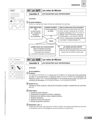 geografía
261
4º
www.montenegroeditores.com.mxladasincosto018002773636
Actividad
En grupo platiquen...
Este es un ejemplo del mapa mental que elaborarán los alumnos.
Actividad
En las imágenes...
En grupo...
Los alumnos encerrarán en un círculo azul las imágenes del sismo del 19 de septiembre
de 1985, la del huracán Dean, en agosto de 2007 y las que muestran las inundaciones de
Tabasco en 2007. Con un círculo anaranjado, las del incendio del pozo Ixtoc I en 1979 y del
accidente de helicóptero en la Ciudad de México, 4 de noviembre de 2008.
Anoten en su...
Pérdidas de vidas humanas, destrucción de grandes ciudades, desaparición de comunida-
des, etc.
Entre todos...
1. Pérdida de vidas humanas.
2. Desaparición de especies animales y vegetales.
3. Destrucción de edificios, casas y lugares públicos.
4. Pérdidas materiales.
5. Aparición de focos de infección.
6. Pérdida de grandes cosechas.
Respondan: ¿por...?
Porque hay que actuar para disminuir el efecto o daños que puedan presentarse ya sea ante
un fenómeno natural o antropogénico de las personas y su patrimonio.
¿Qué lugares afec-
tó?
La Zona Centro,
Sur y Occidente
de México
de la población.
¿A cuántas personas afectó?
Afectó a millones de personas ya que ha
sido uno de los desastres naturales más
graves que ha sufrido nuestro país.
¿Cuáles fueron sus consecuencias?
Miles de pérdidas humanas.
Muchos edificios destruidos
Hospitales derrumbados
La sociedad colapsada emocionalmente.
¿Qué se puede hacer para prevenirlo?
Mantenerse informado sobre qué hacer
antes, durante y después de un sismo.
Realizar simulacros, tener a la mano un
botiquín, agua embotellada, alimentos
no perecederos, una linterna, radio de
baterías, desconectar la energía eléctrica
y las líneas o tanques de gas, etc.
¿Cuándo sucedió?
19 de septiembre
de 1985.
Sismo
B5 SEP 167 Los retos de México
Lección 3 los desastres que enfrentamos
B5 SEP 168 Los retos de México
Lección 3 los desastres que enfrentamos
1
2
3
4
1
1
1
2
3
4
 