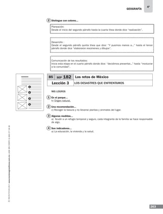 geografía
263
4º
www.montenegroeditores.com.mxladasincosto018002773636
Distingue con colores...
Planeación:
Desde el inicio del segundo párrafo hasta la cuarta línea donde dice “realización”.
Desarrollo :
Desde el segundo párrafo quinta línea que dice: “Y pusimos manos a...” hasta el tercer
párrafo donde dice “elaboraron resúmenes y dibujos”.
Comunicación de los resultados:
Inicia esta etapa en el cuarto párrafo donde dice: “decidimos presentar...” hasta “involucrar
a la comunidad”.
Mis logros
En el parque...
b) Origen natural.
Una recomendación...
c) Recoger la basura y no llevarse plantas y animales del lugar.
Algunas medidas...
a) Acudir a un refugio temporal y seguro, cada integrante de la familia se hace responsable
de algo.
Son indicadores...
a) La educación, la vivienda y la salud.
B5 SEP 182 Los retos de México
Lección 3 los desastres que enfrentamos
1
2
3
4
2
2
1
3
4
 