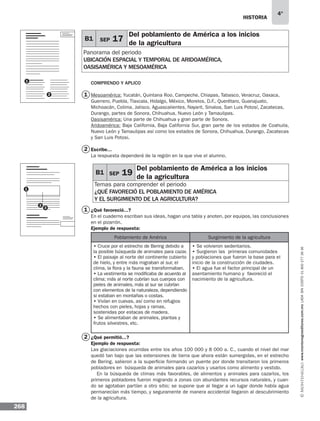 historia
268
4°
www.montenegroeditores.com.mxladasincosto018002773636
B1 SEP 19
Del poblamiento de América a los inicios
de la agricultura
Temas para comprender el periodo
¿Qué favoreció el poblamiento de américa
y el surgimiento de la agricultura?
COMPRENDO Y APLICO
Mesoamérica: Yucatán, Quintana Roo, Campeche, Chiapas, Tabasco, Veracruz, Oaxaca,
Guerrero, Puebla, Tlaxcala, Hidalgo, México, Morelos, D.F., Querétaro, Guanajuato,
Michoacán, Colima, Jalisco, Aguascalientes, Nayarit, Sinaloa, San Luis Potosí, Zacatecas,
Durango, partes de Sonora, Chihuahua, Nuevo León y Tamaulipas.
Oasisamérica: Una parte de Chihuahua y gran parte de Sonora.
Aridoamérica: Baja California, Baja California Sur, gran parte de los estados de Coahuila,
Nuevo León y Tamaulipas así como los estados de Sonora, Chihuahua, Durango, Zacatecas
y San Luis Potosi.
Escribe...
La respuesta dependerá de la región en la que vive el alumno.
¿Qué favoreció...?
En el cuaderno escriban sus ideas, hagan una tabla y anoten, por equipos, las conclusiones
en el pizarrón.
Ejemplo de respuesta:
Poblamiento de América Surgimiento de la agricultura
• Cruce por el estrecho de Bering debido a
la posible búsqueda de animales para cazar.
• El paisaje al norte del continente cubierto
de hielo, y entre más migraban al sur, el
clima, la flora y la fauna se transformaban.
• La vestimenta se modificaba de acuerdo al
clima; más al norte cubrían sus cuerpos con
pieles de animales, más al sur se cubrían
con elementos de la naturaleza, dependiendo
si estaban en montañas o costas.
• Vivían en cuevas, así como en refugios
hechos con pieles, hojas y ramas,
sostenidas por estacas de madera.
• Se alimentaban de animales, plantas y
frutos silvestres, etc.
• Se volvieron sedentarios.
• Surgieron las primeras comunidades
y poblaciones que fueron la base para el
inicio de la construcción de ciudades.
• El agua fue el factor principal de un
asentamiento humano y favoreció el
nacimiento de la agricultura.
¿Qué permitió...?
Ejemplo de respuesta:
Las glaciaciones ocurridas entre los años 100 000 y 8 000 a. C., cuando el nivel del mar
quedó tan bajo que las extensiones de tierra que ahora están sumergidas, en el estrecho
de Bering, salieron a la superficie formando un puente por donde transitaron los primeros
pobladores en búsqueda de animales para cazarlos y usarlos como alimento y vestido.
En la búsqueda de climas más favorables, de alimentos y animales para cazarlos, los
primeros pobladores fueron migrando a zonas con abundantes recursos naturales, y cuan-
do se agotaban partían a otro sitio; se supone que al llegar a un lugar donde había agua
permanecían más tiempo, y seguramente de manera accidental llegaron al descubrimiento
de la agricultura.
B1 SEP 17
Del poblamiento de América a los inicios
de la agricultura
Panorama del periodo
UBICACIÓN ESPACIAL Y TEMPORAL de aridoamérica,
oasisamérica y mesoamérica
1
2
1
2
1
2
2
3
1
 