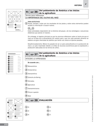 historia
272
4°
www.montenegroeditores.com.mxladasincosto018002773636
PARA DETECTIVES
Pozole, tamales y elote son los resultados de las pistas y sobre estos elementos pueden
ampliar la información o buscar nuevos.
y
Estas actividades dependerán de la dinámica del grupo y de las estrategias o secuencias
didácticas que planee el maestro.
Sin embargo, el objetivo principal es que los alumnos reflexionen sobre el hecho de que el
maíz es la base de la alimentación de nuestro país y que con este preciado alimento se
elabora una gran diversidad de platillos que tienen sus raíces en épocas pasadas.
Desafortunadamente, México ha pasado de ser un país autosuficiente en la producción de
maíz a un país importador debido a la falta de recursos económicos para la explotación y
producción adecuadas de las tierras de cultivo.
De acuerdo con...
Mesoamérica
Aridoamérica
Oasisamérica
Estrecho de Bering
Nómadas
Agricultura
Oasisamericanos
Pintura rupestre
Maíz
B1 SEP 36
Del poblamiento de América a los inicios
de la agricultura
Temas para reflexionar
LA IMPORTANCIA DEL CULTIVO DEL MAÍZ
B1 SEP 37
Del poblamiento de América a los inicios
de la agricultura
Integro lo aprendido
B1 SEP 38 EVALUACIÓN
1
1
4
7
2
2
5
8
3
3
6
9
1 2
3
5
2
3
6
7
8
9
1
4
5
2
3 6
1
4
b)
a)
a)
a)
c)
c)
2
1
3
4
5
6
 