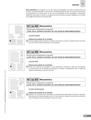 historia
277
4°
www.montenegroeditores.com.mxladasincosto018002773636
B2 SEP 52 Mesoamérica
Temas para comprender el periodo
¿cuál es el legado cultural de los pueblos mesoamericanos?
B2 SEP 55 Mesoamérica
Temas para comprender el periodo
¿cuál es el legado cultural de los pueblos mesoamericanos?
B2 SEP 57 Mesoamérica
Temas para comprender el periodo
¿cuál es el legado cultural de los pueblos mesoamericanos?
Cultura Olmeca
Enfoque del resultado de la actividad.
Conocer algunas piezas olmecas y moldear una de ellas con barro o plastilina para reconocer
que eran hechas para representar a sus deidades.
Cultura Maya
Enfoque del resultado de la actividad.
Hacer una máscara con periódico y otros materiales, simulando el jade que incrustaban
en estas piezas, con la finalidad de utilizarlas en rituales o simplemente como un signo de
riqueza o abundancia a quien la portaba.
Cultura teotihuacana
Enfoque del resultado de la actividad.
Elaborar una maqueta para representar los basamentos piramidales utilizando materiales
naturales como madera, piedras y barro. El niño valorará el trabajo a escala de los ancestros
para la edificación de sus templos y centros de culto.
1 1
1
1
Nota aclaratoria: De la página 52 a la 69, todas las actividades que están indicadas para los
alumnos, son para favorecer su apreciación y habilidad artística sobre las diversas culturas que
se desarrollaron en nuestro país, es por eso que dependen de las estrategias o secuencias
didácticas que diseñe el maestro. Los datos que se les solicitan ya están integrados en el cuadro
de la página 49 del libro de Historia SEP.
1
1
 