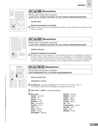 historia
279
4°
www.montenegroeditores.com.mxladasincosto018002773636
mito del quinto sol
Comprendo y aplico
Investiga que... El rostro es Tonatiuh; Tona “hacer el sol y el calor” y tiuh “ir”.
“El luminoso“ hacer el sol es entregarse o hacerse uno con el ser.
¿Has visto...? ¿Cuál? Sí, en la de 10 pesos.
Estos eran:
Cipactli – cocodrilo
Xóchitl – flor
Ehécatl – viento
Quiáhuitl – lluvia
Ollin – movimiento
Ozomatli – mono
Calli – casa
Cóatl – serpiente
Tochtli – conejo
Cuetzapallin – lagartija
B2 SEP 70-71 Mesoamérica
Temas para comprender el periodo
LAS EXPRESIONES DE LA CULTURA MESOAMERICANA
1
2
3
1
2
3
B2 SEP 68 Mesoamérica
Temas para comprender el periodo
¿cuál es el legado cultural de los pueblos mesoamericanos?
B2 SEP 69 Mesoamérica
Temas para comprender el periodo
¿cuál es el legado cultural de los pueblos mesoamericanos?
Cultura maya
Enfoque del resultado de la actividad.
Crear un códice numérico de equivalencias parecido al que utilizaban los mayas para dar
valores o numerar.
Tiempos Actuales
Enfoque del resultado de la actividad.
Se espera que el niño indague con sus familiares acerca de la costumbre de imponer el
nombre al recién nacido conforme al que viene establecido en el santoral del calendario.
Se podrá comparar la influencia de las costumbres familiares o si ya están incursionando
nuevos nombres, ya sean compuestos o de un origen diferente al mexicano o americano.
1
1
Técpatl – pedernal
Miquiztli – muerte
Océlotl – jaguar
Mazatl – venado
Cuauhtli – águila
Atl – agua
Cozcacuauhtli – zopilote
Itzcuintli – perro
Ácatl – caña
Malinalli – hierba
1
1
 
