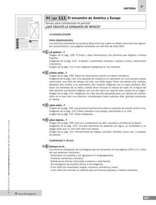 historia
287
4°
www.montenegroeditores.com.mxladasincosto018002773636
la evangelización
Para observadores
Los alumnos expresarán sus propias ideas entre las cuales se deben mencionar las siguien-
tes características. (Las páginas señaladas son del libro de texto SEP).
¿A quiénes...?
Imagen de la pág. 109: A Cristo y doce franciscanos (los primeros que llegaron a Nueva
España).
Imágenes de la pág. 110: A padres o sacerdotes, hombres, mujeres y niños, matrimonios
y bautismo.
Imagen de la pág. 111: A los indígenas trabajando en las canteras.
¿Cómo están...?
Imagen de la pág. 109: Todos los franciscanos portan su hábito monástico.
Imágenes de la pág. 110: A la izquierda se muestra a un sacerdote con una casulla y estola
ceremonial, una mitra de obispo y la cota, una falda negra. Porta una estola color naranja.
Aparecen dos criollos y su vestimenta, dos mujeres indígenas con su ropa cotidiana, des-
tacan los bordados de su falda y donde ahora incluyen el rebozo de seda. En la figura del
lado derecho una familia indígena, con sus dos hijos con ropa de telar, propia de su origen.
Imagen de la pág. 111: Indígenas con ropa sencilla apropiada para sus labores de cantero,
oficio en el que eran muy diestros, considerados hasta nuestros días, grandes escultores
en piedra.
¿Qué están...?
Imagen de la pág. 109: Los primeros franciscanos están en posición de oración ante la cruz.
Imágenes de la pág. 110: Están casando a una pareja y bautizando a un niño.
Imagen de la pág. 111: Están trabajando.
¿Qué objetos...?
Imagen de la pág. 109: Una cruz, anotaciones en latín, escudos y cenefas de la época.
Imágenes de la pág. 110: Una pila bautismal de pedestal con agua, un candelabro y un
apaga velas que un niño trae entre sus manos.
Imagen de la pág. 111: Herramientas de trabajo (cinceles, martillos, picos, etc.) y bloques
de piedras.
COMPRENDO Y APLICO
Subraya en el...
Los alumnos subrayarán las estrategias que se encuentran en las páginas 109 a 111, entre
las que podemos mencionar:
· Reubicaron los pueblos y los agruparon en congregaciones.
· Fundaron conventos y templos.
· Distribuyeron tierras comunales y solares a cada familia.
· Se encargaron de enseñar oficios a los indígenas.
· A los niños les enseñaban religión, escritura, aritmética y canto.
· A las niñas las instruían en labores para ser buenas esposas y madres cristianas.
B3 SEP 111 El encuentro de América y Europa
Temas para comprender el periodo
¿Qué facilitó la conquista de méxico?
1
2
3
4
5
2
3
4
5
1
Fuera del programa
 