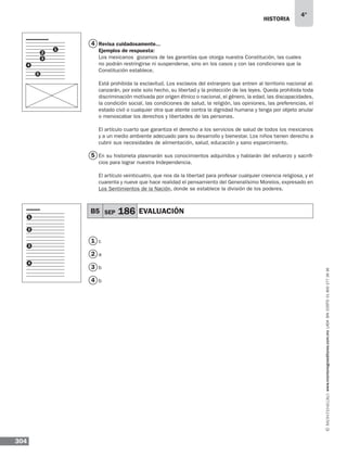 historia
304
4°
www.montenegroeditores.com.mxladasincosto018002773636
4
5
1
2
3
4
1
2
3
4
B5 SEP 186 EVALUACIÓN
Revisa cuidadosamente...
Ejemplos de respuesta:
Los mexicanos gozamos de las garantías que otorga nuestra Constitución, las cuales
no podrán restringirse ni suspenderse, sino en los casos y con las condiciones que la
Constitución establece.
Está prohibida la esclavitud. Los esclavos del extranjero que entren al territorio nacional al-
canzarán, por este solo hecho, su libertad y la protección de las leyes. Queda prohibida toda
discriminación motivada por origen étnico o nacional, el género, la edad, las discapacidades,
la condición social, las condiciones de salud, la religión, las opiniones, las preferencias, el
estado civil o cualquier otra que atente contra la dignidad humana y tenga por objeto anular
o menoscabar los derechos y libertades de las personas.
El artículo cuarto que garantiza el derecho a los servicios de salud de todos los mexicanos
y a un medio ambiente adecuado para su desarrollo y bienestar. Los niños tienen derecho a
cubrir sus necesidades de alimentación, salud, educación y sano esparcimiento.
En su historieta plasmarán sus conocimientos adquiridos y hablarán del esfuerzo y sacrifi-
cios para lograr nuestra Independencia.
El artículo veinticuatro, que nos da la libertad para profesar cualquier creencia religiosa, y el
cuarenta y nueve que hace realidad el pensamiento del Generalísimo Morelos, expresado en
Los Sentimientos de la Nación, donde se establece la división de los poderes.
c
a
b
b
1
2
3
4
5
 