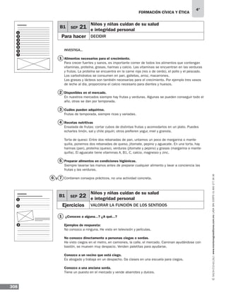 308
4°
www.montenegroeditores.com.mxladasincosto018002773636
formación cívica y ética
Investiga...
Alimentos necesarios para el crecimiento.
Para crecer fuertes y sanos, es importante comer de todos los alimentos que contengan
vitaminas, proteína, grasas, harinas y calcio. Las vitaminas se encuentran en las verduras
y frutas. La proteína se encuentra en la carne roja (res o de cerdo), el pollo y el pescado.
Los carbohidratos se consumen en pan, galletas, arroz, macarrones.
Las grasas y lácteos son también necesarias para el crecimiento. Por ejemplo tres vasos
de leche al día, proporciona el calcio necesario para dientes y huesos.
Disponibles en el mercado.
En nuestros mercados siempre hay frutas y verduras. Algunas se pueden conseguir todo el
año, otras se dan por temporada.
Cuáles pueden adquirirse.
Frutas de temporada, siempre ricas y variadas.
Recetas nutritivas
Ensalada de frutas: cortar cubos de distintas frutas y acomodarlos en un plato. Puedes
echarles limón, sal y chile piquín; otros prefieren yogur, miel y granola.
Torta de queso: Entre dos rebanadas de pan, untamos un poco de margarina o mante-
quilla, ponemos dos rebanadas de queso, jitomate, pepino y aguacate. En una torta, hay
harinas (pan), proteína (queso), verduras (jitomate y pepino) y grasas (margarina o mante-
quilla). El aguacate tiene vitaminas A, B1, C, calcio, magnesio y zinc.
Preparar alimentos en condiciones higiénicas.
Siempre lavarse las manos antes de preparar cualquier alimento y lavar a conciencia las
frutas y las verduras.
Contienen consejos prácticos, no una actividad concreta.
¿Conoces a alguna...? ¿A qué...?
Ejemplos de respuesta:
No conozco a ninguna. He visto en televisión y películas.
No conozco directamente a personas ciegas o sordas.
He visto ciegos en el metro, en camiones, la calle, el mercado. Caminan ayudándose con
bastón, se mueven muy despacio. Venden paletitas para ayudarse.
Conozco a un vecino que está ciego.
Es abogado y trabaja en un despacho. Da clases en una escuela para ciegos.
Conozco a una anciana sorda.
Tiene un puesto en el mercado y vende abarrotes y dulces.
1
1
2
3
4
5
76
B1 SEP 22
Niños y niñas cuidan de su salud
e integridad personal
Ejercicios valorar la función de los sentidos
1
2
3
1
2
3
4
5
6
7
B1 SEP 21
Niños y niñas cuidan de su salud
e integridad personal
Para hacer DECIDIR
y
 