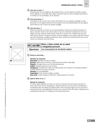 formación cívica y ética
311
4°
¿Por qué no subir...?
Porque puede ser muy peligroso. Me pueden llevar a un sitio lejano, de donde no sepa
cómo regresar, o me pueden hacer algo. Solamente subo al coche de alguna persona de
mi familia, de mis amistades, de mi maestra.
¿Por qué lavarse...?
La limpieza va de la mano con la salud. Eliminamos virus y evitamos contagiar a otras
personas. En los lugares donde hay mucha gente, hay más probabilidades de que alguien
esté enfermo y por lo tanto nos pueda contagiar.
¿Por qué lavar...?
Porque la limpieza es la base de una vida saludable. Tenemos que bañarnos todos los
días y, además, lavarnos las manos cada vez que sea necesario: después del recreo, al
llegar a la casa, antes de cada comida, antes de ir a dormir, etc. También hay que usar
ropa limpia y dormir en espacios limpios; lavar las sábanas y las cobijas hace que la cama
sea más confortable y podemos descansar mejor. Ventilar los cuartos permite que el aire
circule y el ambiente sea más fresco.
Anota en cada dedo...
Ejemplos de respuesta:
Sinceridad. Siempre me dice la verdad.
Escucha. Sabe estar en silencio y pone atención cuando le digo algo.
Respeto. Consigo misma y con las demás personas.
Calidez. Saluda siempre con una sonrisa.
Inteligencia. Entiende bien todas las explicaciones de la maestra y nos explica detalles
cuando tenemos que hacer una tarea.
Simpatía. Es muy agradable.
Popularidad. Tiene muchas amigas y amigos.
Buen trato. A toda la gente la trata bien, aunque apenas la conozca.
¿Qué le dirías en un...?
Ejemplo de respuesta:
En primer lugar, elogiaría sus ojos y su sonrisa. Creo que esas dos cosas iluminan su
cara y hacen que se vea muy guapa/o. Después diría que es muy buen/a compañera/o;
comentaría cómo nos apoya con alguna tarea, cómo nos gusta jugar con él (o con ella) a
la hora del recreo y qué agradable es estar en su casa de visita. Por último, hablaría de su
capacidad de escucha y su respeto por las demás personas.
3
4
5
B1 SEP 26
Niños y niñas cuidan de su salud
e integridad personal
Ejercicios las cualidades de mi mejor amigo
1
2
1
2
www.montenegroeditores.com.mxladasincosto018002773636
 