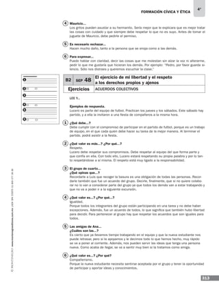 formación cívica y ética
313
4°
www.montenegroeditores.com.mxladasincosto018002773636
Mauricio...
Los gritos pueden asustar a su hermanito. Sería mejor que le explicara que es mejor tratar
las cosas con cuidado y que siempre debe respetar lo que no es suyo. Antes de tomar el
juguete de Mauricio, debe pedirle el permiso.
Es necesario rechazar...
Hacen mucho daño, tanto a la persona que se enoja como a las demás.
Para expresar...
Puedo hablar con claridad, decir las cosas que me molestan sin alzar la voz ni alterarme,
pedir lo que me gustaría que hicieran los demás. Por ejemplo: “Pedro, por favor guarda si-
lencio. Sólo nos distraes y queremos escuchar la clase.”
Lee y...
Ejemplos de respuesta.
Lucero es parte del equipo de futbol. Practican los jueves y los sábados. Este sábado hay
partido, y a ella la invitaron a una fiesta de compañeros a la misma hora.
¿Qué debe...?
Debe cumplir con el compromiso de participar en el partido de futbol, porque es un trabajo
de equipo, en el que cada quien debe hacer su tarea de la mejor manera. Al terminar el
partido, podrá asistir a la fiesta.
¿Qué valor es más...? ¿Por qué...?
Respeto.
Lucero debe respetar sus compromisos. Debe respetar al equipo del que forma parte y
que confía en ella. Con todo ello, Lucero estará respetando su propia palabra y por lo tan-
to respetándose a sí misma. El respeto está muy ligado a la responsabilidad.
El grupo de cuarto...
¿Qué opinas que...?
Recordarle a Luis que recoger la basura es una obligación de todas las personas. Recor-
darle también que fue un acuerdo del grupo. Decirle, finalmente, que si no quiere colabo-
rar no lo van a considerar parte del grupo ya que todos los demás van a estar trabajando y
que no va a poder ir a la siguiente excursión.
¿Qué valor es...? ¿Por qué...?
Igualdad.
Porque todos los integrantes del grupo están participando en una tarea y no debe haber
excepciones. Además, fue un acuerdo de todos, lo que significa que también hubo libertad
para decidir. Para pertenecer al grupo hay que respetar los acuerdos que son iguales para
todos.
Las amigas de Ana...
¿Cuáles son las...?
Es cierto que ya llevamos tiempo trabajando en el equipo y que la nueva estudiante nos
puede retrasar, pero si la apoyamos y le decimos todo lo que hemos hecho, muy rápido
se va a poner al corriente. Además, nos pueden servir las ideas que tenga una persona
nueva. Como acaba de llegar, se va a sentir muy bien si la tratamos como amiga.
¿Qué valor es...? ¿Por qué?
Compañerismo.
Porque la nueva estudiante necesita sentirse aceptada por el grupo y tener la oportunidad
de participar y aportar ideas y conocimientos.
4
5
6
1
3
4
2
5
6
B2 SEP 48
El ejercicio de mi libertad y el respeto
a los derechos propios y ajenos
Ejercicios Acuerdos colectivos
1
2
3
4
5
6
 