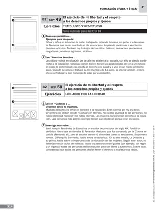 314
4°
www.montenegroeditores.com.mxladasincosto018002773636
formación cívica y ética
Busca en periódicos...
Ejemplos para búsqueda:
Niñas y niños en situación de calle, trabajando, pidiendo limosna, sin poder ir a la escue-
la. Menores que pasan casi todo el día en cruceros, limpiando parabrisas o vendiendo
diversos artículos. También hay trabajos de los niños: boleros, lavacoches, vendedores,
cargadores, jornaleros agrícolas, etcétera.
Lee “Nuestros derechos...
Las niñas y niños en situación de la calle no asisten a la escuela, con ello se afecta su de-
recho a la educación. Tampoco comen bien ni tienen las posibilidades de ver a un médico
en caso de enfermedad; eso afecta el derecho a la salud y a vivir en un medio ambiente
sano. Cuando se utiliza el trabajo de los menores de 14 años, se afecta también el dere-
cho a no trabajar si son menores de edad por explotación.
Lee en “Cadenas y ...
Describe actos de injusticia.
Muchas personas no tenían el derecho a la educación. Eran siervos del rey, es decir,
sirvientes; no podían decidir ni actuar con libertad. No existía igualdad de las personas, no
había identidad nacional y no había libertad. Las mujeres nunca tenían derecho a la educa-
ción. Las personas más pobres siempre tenían que obedecer, porque eran esclavos.
Investiga más sobre...
José Joaquín Fernández de Lizardi es un escritor de principios del siglo XIX. Fundó un
periódico liberal que se llamaba El Pensador Mexicano que fue cancelado por la Corona es-
pañola (Fernando VII), pero el escritor conservó el nombre como su seudónimo. Su primera
novela, El Periquillo Sarniento, habla sobre la esclavitud. En su otra novela, La Quijotita y
su prima, habla sobre la importancia de la educación de las mujeres. Según este autor, no
deberían existir títulos de nobleza, todas las personas eran iguales (por ejemplo, un negro
y un inglés) y todas las personas debían estudiar para ser libres y autónomas. Sobre todo,
consideraba que todas las personas debían tener el derecho a expresar sus ideas.
1
2
1
2
B2 SEP 50
El ejercicio de mi libertad y el respeto
a los derechos propios y ajenos
Ejercicios Luchador por la libertad
1
2
1
2
B2 SEP 49
El ejercicio de mi libertad y el respeto
a los derechos propios y ajenos
Ejercicios trato justo y respetuoso
Tema reubicado pasa del B2 al B4
 
