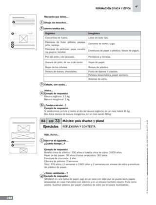 318
4°
www.montenegroeditores.com.mxladasincosto018002773636
formación cívica y ética
Recuerda que debes...
Dibuja los desechos...
Ahora clasifica los...
Calcula, con ayuda...
Anota...
Ejemplo de respuesta:
Basura orgánica: 1.5 kg
Basura inorgánica: 2 kg.
¿Puedes calcular...?
Ejemplo de respuesta:
Si producimos un kilo y medio al día de basura orgánica, en un mes habrá 45 kg.
Dos kilos diarios de basura inorgánica, en un mes serán 60 kg.
Reflexiona...
Observa el siguiente...
¿Cuánto tiempo...?
Ejemplo de respuesta
Botella chica de plástico: 500 años o botella chica de vidrio: 3 000 años
Papel de las papas: 30 años ó bolsa de plástico: 300 años
Envoltura de chocolate: 1 año
Cáscara de plátano: 2 semanas
Total: 831 años y 2 semanas o 3 601 años y 2 semanas con envase de vidrio y envoltura
de plástico de papas.
¿Cómo cambiarías...?
Ejemplo de respuesta:
Sándwich en una bolsa de papel, jugo en un vaso con tapa que se pueda lavar, papas
preparadas en casa (hervidas) con aderezo y en un envase también casero, fruta como
postre. Sustituir plástico por papel y botellas de vidrio por envases reutilizables.
2
3
4
5
1
2
1
Orgánico Inorgánico
Cascarillas de huevo. Latas de todo tipo.
Cáscaras de fruta: plátano, papaya,
piña, naranja.
Cartones de leche y jugo.
Cáscaras de verduras: papa, zanaho-
ria, pepino, betabel.
Envolturas de papel o plástico. Vasos de yogurt.
Piel del pollo y del pescado. Periódicos y revistas.
Huesos de pollo, de res o de cerdo. Hojas de papel.
Hojas de los árboles. Bolsas de plástico.
Restos de dulces, chocolates. Punta de lápices o crayolas.
Pañales desechables, papel sanitario.
Botellas de vidrio.
B3 SEP 73 México: país diverso y plural
Ejercicios Reflexiona y contesta.
1
2
1
2
3
4
5
 