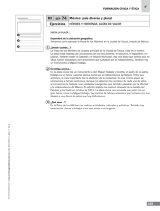 formación cívica y ética
319
4°
www.montenegroeditores.com.mxladasincosto018002773636
Visita la plaza ...
Dependerá de la ubicación geográfica.
Tomamos como ejemplo la Plaza de los Mártires en la ciudad de Toluca, estado de México.
¿Desde cuándo...?
La Plaza de los Mártires es la plaza principal de la ciudad de Toluca. Está en el centro.
La plaza está rodeada por los palacios de los tres poderes: el ejecutivo, el legislativo y el
judicial. También están la Catedral y el Palacio Municipal. Hay una placa que señala que en
1811 fueron ejecutados cien prisioneros que luchaban por la independencia. También hay
un monumento a Miguel Hidalgo.
Investiga acerca...
En la plaza cívica hay un monumento a don Miguel Hidalgo y Costilla, el padre de la patria.
Hidalgo es un héroe nacional porque luchó por la independencia de México. Entre sus
acciones, la más importante fue la abolición de la esclavitud. En esa misma plaza, se
conmemora a héroes anónimos. Aunque no sabemos los nombres de cada uno de ellos,
sí conocemos la historia: eran soldados insurgentes que también peleaban por la libertad
y la independencia de México. El ejército realista los capturó después de la batalla del
Calvario y los fusiló en octubre de 1811. La plaza cívica nos recuerda que junto con un
gran héroe, como es Miguel Hidalgo, hay cientos de héroes anónimos que lucharon por sus
ideales y nos dieron la patria que hoy disfrutamos.
¿Qué usos...?
En la Plaza de los Mártires se realizan actividades culturales y artísticas. También hay
ceremonias cívicas y festejos a los que asiste mucha gente.
1
2
3
B3 SEP 74 México: país diverso y plural
Ejercicios Héroes y heroínas. Guías de valor
1
2
3
 