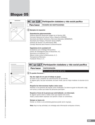 323
www.montenegroeditores.com.mxladasincosto018002773636
1
Ejemplos de respuesta:
Dependencias gubernamentales
Sistema Nacional Desarrollo Integral de la Familia (DIF)
Comisión Nacional de Cultura Física y Deporte (CONADE)
Secretaría del Medio Ambiente y Recursos Naturales (SEMARNAT)
Secretaría del Trabajo y Previsión Social (STyPS)
Instituto de Acceso a la Información (IFAI)
Consejo Nacional para Prevenir la Discriminación
Organismos de la sociedad civil
Ciudadanos por el Diálogo Democrático
Centro de Investigación para el Desarrollo, A.C.
Servicios a la Juventud, A. C.
México Unido contra la Delincuencia, A. C.
Transparencia Mexicana
Fundación Ahora, A. C.
Tu puedes favorecer...
Hay dos reglas de oro para el trabajo en grupo:
No alzar la voz y respetar las intervenciones de los demás.
Si alguien grita, hay que recordarle, de buen modo, que es mejor moderar el volumen de la
voz.
Respetar las intervenciones implica varias cosas:
Nombrar a una persona del equipo como moderador. Su tarea es guiar la discusión, asig-
nar turnos y cuidar que todas las personas participen.
Respetar el turno de la persona que está hablando y no interrumpir.
Si alguien quiere volver a hablar, tiene que esperar otro turno.
Todas y todos deben expresar una opinión o hacer un comentario.
Siempre es bueno reír.
Contar un chiste o una anécdota graciosa puede servir al grupo.
Nota: Aquí no hay actividad, sin embargo esta información enriquece el tema.
1
B5 SEP 116 Participación ciudadana y vida social pacífica
Para hacer fichero de instituciones
1
1
Bloque 05
B5 SEP 117 Participación ciudadana y vida social pacífica
Para hacer participación
Tema reubicado pasa del B5 al B1
 