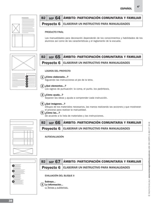 ESPAÑOL
38
4°
www.montenegroeditores.com.mxladasincosto018002773636
1
B2 SEP 64 ÁMBITO: Participación comunitaria y familiar
Proyecto 6 elaborar un instructivo para manualidades
B2 SEP 65 ÁMBITO: Participación comunitaria y familiar
Proyecto 6 elaborar un instructivo para manualidades
Producto final
Las manualidades para decoración dependerán de los conocimientos y habilidades de los
alumnos así como de las características y el reglamento de la escuela.
Logros del proyecto
¿Cómo elaboraste...?
Siguiendo las instrucciones al pie de la letra.
¿Qué elementos...?
Los signos de puntuación: la coma, el punto, los paréntesis.
¿Cómo ayuda...?
Separan las ideas y ayuda a comprender cada instrucción.
¿Qué imágenes...?
Dibujos de los materiales necesarios, las manos realizando las acciones y que mostraran
el proceso para realizar la manualidad.
¿Cómo las...?
De acuerdo a la lista de materiales y las instrucciones.
Autoevaluación
Evaluación del bloque II
Subraya...
La información...
c) Temas y subtemas.
1
2
3
5
4
B2 SEP 66 ÁMBITO: Participación comunitaria y familiar
Proyecto 6 elaborar un instructivo para manualidades
B2 SEP 67 ÁMBITO: Participación comunitaria y familiar
Proyecto 6 elaborar un instructivo para manualidades
1
3
2
4
1
3
5
2
4
 