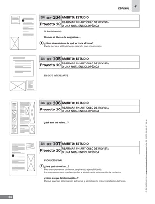 ESPAÑOL
56
4°
www.montenegroeditores.com.mxladasincosto018002773636
1
Mi diccionario
Revisen el libro de la asignatura…
¿Cómo descubrieron de qué se trata el tema?
Puede ser que el título tenga relación con el contenido.
UN DATO INTERESANTE
¿Qué son las nubes…?
Producto final
¿Para qué sirven las...?
Para complementar un tema, ampliarlo y ejemplificarlo.
Los esquemas nos pueden ayudar a sintetizar la información de un texto.
¿Cómo es que la información...?
Porque aportan información adicional y sintetizan lo más importante del texto.
B4 SEP 105 ÁMBITO: estudio
Proyecto 10
rearmar un artículo de revista
o una nota enciclopédica
B4 SEP 106 ÁMBITO: estudio
Proyecto 10
rearmar un artículo de revista
o una nota enciclopédica
B4 SEP 107 ÁMBITO: estudio
Proyecto 10
rearmar un artículo de revista
o una nota enciclopédica
1
1
1
B4 SEP 104 ÁMBITO: estudio
Proyecto 10
rearmar un artículo de revista
o una nota enciclopédica
 