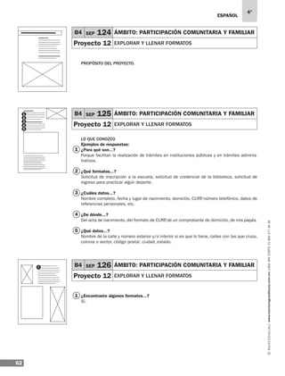 ESPAÑOL
62
4°
www.montenegroeditores.com.mxladasincosto018002773636
PROPÓSITO DEL PROYECTO.
LO QUE CONOZCO
Ejemplos de respuestas:
¿Para qué son...?
Porque facilitan la realización de trámites en instituciones públicas y en trámites adminis-
trativos.
¿Qué formatos...?
Solicitud de inscripción a la escuela, solicitud de credencial de la biblioteca, solicitud de
ingreso para practicar algún deporte.
¿Cuáles datos...?
Nombre completo, fecha y lugar de nacimiento, domicilio, CURP, número telefónico, datos de
referencias personales, etc.
¿De dónde...?
Del acta de nacimiento, del formato de CURP, de un comprobante de domicilio, de mis papás.
¿Qué datos...?
Nombre de la calle y número exterior y/o interior si es que lo tiene, calles con las que cruza,
colonia o sector, código postal, ciudad, estado.
¿Encontraste algunos formatos...?
Sí.
2
4
5
1
3
B4 SEP 124 ÁMBITO: participación comunitaria y familiar
Proyecto 12 explorar y llenar formatos
B4 SEP 125 ÁMBITO: participación comunitaria y familiar
Proyecto 12 explorar y llenar formatos
1
1 B4 SEP 126 ÁMBITO: participación comunitaria y familiar
Proyecto 12 explorar y llenar formatos
1
2
3
4
5
 