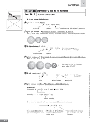 matemáticas
4°
www.montenegroeditores.com.mxladasincosto018002773636
84
1. En una tienda...Reúnete con...
¿Cuánto se habrá...? $9.00
			 3.50 + 5.50 = 9 pesos
	 1 cocada	 1 camote 	 Esto se paga por una cocada y un camote.
¿Con qué monedas...? 1 moneda de 5 pesos + 2 monedas de 2 pesos.
5 + 2 + 2 = 9 pesos para pagar la cocada y el camote usando el menor número de monedas.
Si Manuel quiere...? $22.50
			 7 + 7 + 8.50 = 22.50 	 Cantidad que paga por
						2 marcadores y 1 naranja.
	 2 marcadores	 1 naranja
¿Cómo hace para...? 2 monedas de 10 pesos,1 moneda de 2 pesos y 1 moneda de 50 centavos.
10 + 10 + 2 + .50 = 22.50
						Cantidad mínima de monedas
						para pagar $22.50
Si sólo cuenta con...? $2.50
		 10 + 10 = 20 		 22.50 - 20 = 2.50	 Le falta para
								completar.
		 Tiene 		 $ que necesita 	 $ que tiene
¿Con cuántas monedas...? 2 de 10 pesos y 25 de 10 centavos.
Explicación:
2 monedas de 10 = 10 + 10 = 20 pesos	 Tiene
Necesita		 22.50 - 20.00 = 2.50
		 Tiene Le falta
Si van a poner lo que le falta con monedas de 10 centavos, entonces:
				 10 + 10 + 5 = 25
B1 SEP 18 Significado y uso de los números
Lección 3 CANTIDADES EQUIVALENTES
1
2
3
4
5
6
Monedas de 10 centavos
que necesitan para 1 peso.
Monedas de 10 centavos
que necesitan para el se-
gundo peso.
Monedas de 10 centavos
que necesitan para 50
centavos.
1
3
2
4
5
6
7
 