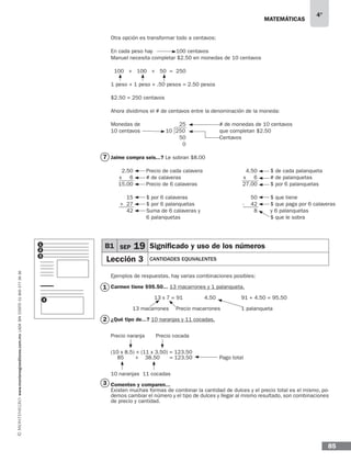 matemáticas
4°
www.montenegroeditores.com.mxladasincosto018002773636
85
Otra opción es transformar todo a centavos:
En cada peso hay		 100 centavos
Manuel necesita completar $2.50 en monedas de 10 centavos
100 + 100 + 50 = 250
1 peso + 1 peso + .50 pesos = 2.50 pesos
$2.50 = 250 centavos
Ahora dividimos el # de centavos entre la denominación de la moneda:
Monedas de 		 25 	 # de monedas de 10 centavos
10 centavos	 10 250 	 que completan $2.50
		 	 50 	 	 Centavos
0
Jaime compra seis...? Le sobran $8.00
Ejemplos de respuestas, hay varias combinaciones posibles:
Carmen tiene $95.50... 13 macarrones y 1 palanqueta.
		 13 x 7 = 91 	 4.50		 91 + 4.50 = 95.50	
							
	 13 macarrones 	 Precio macarrones	 1 palanqueta
¿Qué tipo de...? 10 naranjas y 11 cocadas.
Precio naranja	 Precio cocada
(10 x 8.5) + (11 x 3.50) = 123.50
85 + 38.50 = 123.50 		 Pago total
10 naranjas 11 cocadas
Comenten y comparen...
Existen muchas formas de combinar la cantidad de dulces y el precio total es el mismo, po-
demos cambiar el número y el tipo de dulces y llegar al mismo resultado, son combinaciones
de precio y cantidad.
7
1
2
3
2.50
x 6
15.00
15
+ 27
42
50
- 42
8
4.50
x 6
27.00
Precio de cada calavera
# de calaveras
Precio de 6 calaveras
$ por 6 calaveras
$ por 6 palanquetas
Suma de 6 calaveras y
6 palanquetas
$ que tiene
$ que paga por 6 calaveras
y 6 palanquetas
$ que le sobra
$ de cada palanqueta
# de palanquetas
$ por 6 palanquetas
B1 SEP 19 Significado y uso de los números
Lección 3 CANTIDADES EQUIVALENTES
1
2
3
4
 