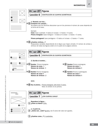 matemáticas
4°
www.montenegroeditores.com.mxladasincosto018002773636
93
Fuera de programa
B1 SEP 27 Figuras
Lección 6 CONSTRUCCIÓN DE CUERPOS GEOMÉTRICOS
1. Reúnete con tres...
Comparen los cuerpos...
Se espera que los alumnos descubran que en los prismas el número de caras depende de
la forma de la base.
Ejemplo:
Cubo: base cuadrado: 4 lados en la base + 2 bases = 6 caras.
Prisma triangular: base triángulo = 3 lados en la base + 2 bases = 5 caras.
Prisma pentagonal: base pentágono = 5 lados en la base + 2 bases = 7 caras.
¿Cuántos vértices...?
Respuestas variables dependiendo de la figura que hayan armado. El número de aristas y
vértices de todas las figuras están en el cuadro de la página anterior.
2. Escribe el nombre...
Nombre	 Prisma triangular.				Nombre Prisma rectangular.	
Número de caras 5				Número de caras	6
Número de vértices 6				Número de vértices 8
Nombre Prisma hexagonal.				Nombre Prisma cuadrangular.	
Número de caras 8				Número de caras 6
Número de vértices 12 				 Número de vértices 8
Reto
Soy el prisma... Prisma triangular, sólo tiene 5 caras.
Nota: El cilindro no es prisma.
Reproduce la figura...
¿Cómo se llama? Cubo.
1. A partir de...
¿Cómo son...cubo? Iguales, las 6 caras del cubo son iguales.
¿Cuántas caras...? 2 cuadradas.
1
2
3
3
1
5
2
4
1
2
1
2
B1 SEP 28 Figuras
Lección 6 CONSTRUCCIÓN DE CUERPOS GEOMÉTRICOS
1
3
2
4
5
B1 SEP 29 Figuras
Lección 7 ¿CON CUÁNTAS CARAS?
1
2
3
 