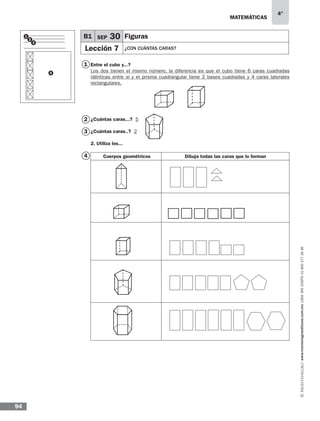 matemáticas
4°
www.montenegroeditores.com.mxladasincosto018002773636
94
1
2
3
4
B1 SEP 30 Figuras
Lección 7 ¿CON CUÁNTAS CARAS?
1
2
3
4
Entre el cubo y...?
Los dos tienen el mismo número, la diferencia es que el cubo tiene 6 caras cuadradas
idénticas entre sí y el prisma cuadrangular tiene 2 bases cuadradas y 4 caras laterales
rectangulares.
¿Cuántas caras...? 5
¿Cuántas caras..? 2
2. Utiliza los...
Cuerpos geométricos Dibuja todas las caras que lo forman
 