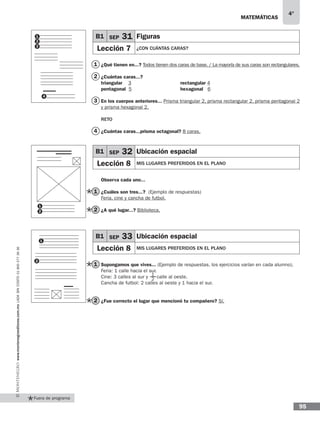 matemáticas
4°
www.montenegroeditores.com.mxladasincosto018002773636
95
Fuera de programa
B1 SEP 31 Figuras
Lección 7 ¿CON CUÁNTAS CARAS?
1
2
¿Qué tienen en...? Todos tienen dos caras de base. / La mayoría de sus caras son rectangulares.
¿Cuántas caras...?
triangular 3 			 rectangular 4
pentagonal 5			 hexagonal 6
En los cuerpos anteriores... Prisma triangular 2, prisma rectangular 2, prisma pentagonal 2
y prisma hexagonal 2.
RETO
¿Cuántas caras...prisma octagonal? 8 caras.
Observa cada uno...
¿Cuáles son tres...? (Ejemplo de respuestas)
Feria, cine y cancha de futbol.
¿A qué lugar...? Biblioteca.
Supongamos que vives... (Ejemplo de respuestas, los ejercicios varían en cada alumno).
Feria: 1 calle hacia el sur.
Cine: 3 calles al sur y calle al oeste.
Cancha de futbol: 2 calles al oeste y 1 hacia el sur.
¿Fue correcto el lugar que mencionó tu compañero? Sí.
1
1
1
2
2
2
3
4
1
1
2
3
4
1
2
B1 SEP 32 Ubicación espacial
Lección 8 MIS LUGARES PREFERIDOS EN EL PLANO
B1 SEP 33 Ubicación espacial
Lección 8 MIS LUGARES PREFERIDOS EN EL PLANO
2
 
