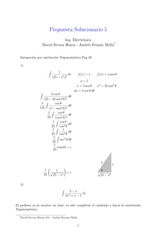 Propuesta Solucionario 5
                                   Ing. Electrónica
                      David Steven Hoyos - Andrés Fermín Mella*


   Integración por sustitución Trigonométrica Pag 39

   1)

                                   1
                                          3   dx     f (x) = x     f (x) = a sen θ
                              (25 − x2 ) 2
                                                       a=5
                                                     x = 5 sen θ   x2 = 25 sen2 θ
                                                   dx = 5 cos θ dθ
                             5 cos θ
                                         3 dθ
                       (25 − 25 sen2 θ) 2
                     5          cos θ
                                           dθ
                    125 (1 − sen2 θ) 3   2

                          1       cos θ
                                           dθ
                         25 (cos2 θ) 3   2

                             1      cos θ
                                           dθ
                            25 cos3 θ
                             1        1
                                           dθ
                            25 cos2 θ
                              1
                                    sec2 θ dθ
                             25
                              1
                                 (tan θ) + c
                             25


                                                                       5
                                                                                 x
                        1         x                                    θ
                            √                 +c                   √
                       25       25 − x2                                25 − x2

   4)

                                               5−x
                                                    dx
                                          2x2  +x−1

El profesor ya la resolvio en clase, es sólo completar el cuadrado y hacer la sustitución
Trigonométrica.

  * David   Steven Hoyos Gil - Andres Fermín Mella


                                                     1
 