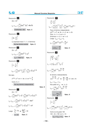 Resolución         3                                            Resolución               8
                                                                                     n
     (2a + b)5                                                         2 x
                                                                        + 
                                                                        x 2
                  5     5−1  1
     t2 = t1+1 =   (2a ) (b ) = 80 a b
                                      4                                                       n−k              K
                                                                            n  2                  x      n  n− 2k
                  1                                               tk+1 =                         2  =  k  ( 2)  ( x )2k −n
                                                                           k x                           
     ∴      Coeficiente = 80        Rpta.: C                           Para el término independiente:
                                                                       (x)2k-n = x0                   2k – n = 0                 n = 2k
Resolución         4                                                   Pero: k + 1 = 4                             k=3
                   7                                                   Entonces: n = 2· 3                                n=6
           y
       3x −                                                          Luego: tk+2 = t3+2 = t5
           2
     La expresión tiene 7 + 1 = 8 términos                                   6  6−8 8−6 15 2
                                                                       t5 =   ( 2 ) (x ) = x
     ∴ No hay término central            Rpta.: E                            4            4

                                                                                                  15
Resolución         5                                                   ∴ coef(t5) =                                      Rpta.: C
                                                                                                   4
     (2x –   y)6
                 6      6− 3                                  Resolución               9
     t4 = t3+1 =   (2x )     ( −y )3
                  3
                                                                                              13
                                                                        3 x2   1 
     ∴      t4 =   –160x3 y3       Rpta.: D                                  +5 
                                                                        2        
                                                                                 x
                                                                       
Resolución         6

                                                                              (              ) (x )
                                                                                             13 − k                k

                                                                tk + 1 = ( 13 ) 2 −1 x 3
                   4                                                                     2                     1
                                                                                                           −
          1                                                                                                  5
      x − 2 
                                                                           k

         x 
                                                                                         26 13k
                               k                                        13  k −13        −
             4  4 −k  −1   4     k     4 −3k              tk+1 =   ( 2)     ( x ) 3 15
     tk+1 =   ( x )  2  =   ( −1) ( x )
            k         x  k                                       k

Del dato:                                                              El término indenpendiente:
                                                                            26 13k
                                              4                               −                   0                    26 13k
     x4-3k = x0        4 – 3k = 0        k=
                                              3                        (x ) 3   15           =x                           −    =0         k = 10
                                                                                                                        3   15
     Como k ∈                                                          tk+1 = t10+1 = t11
     ∴ No hay término independiente                                    Nos piden el t10                                 k=9
                                                                                                                       26 13·9
                                                     Rpta.: E                 13  9−13                                 −
                                                                       t10 =   ( 2)    (x )                           3 15
Resolución         7                                                         9 
     (2x – 1)5                                                                                        13
                                                                                         715 15
        5     5 −k  k  5     5 −k  k     5 −k                      ∴     t10 =          x                            Rpta.: A
tk+1 =   (2x ) ( −1) =   (2 ) ( −1) ( x )                                            16
       k               k 
                                                                Resolución               10
             5  5− 2    2     5− 2
t3 = t2+1 =   (2 ) ( −1) ( x )     = 80x 3                                       120
              2                                                               1
                                                                      x +      
                                                                               x
               5  5−4
t5 = t4 + 1 =   (2 )  ( −1)4 (x )5−4 = 10x                            120  120−k  1   120  120−2k
                                                                                                                   k
               4
                                                                tk+1 =       (x )   x  =  k x
                                                                        k                   
            t3
               = 72       80x 3
Luego:                          = 72
            t5            10x                                          Como es de grado 100
     ∴                   Rpta.: C                                      120 – 2k = 100                              k = 10
            x = ±3
                                                                       ∴      tk+1 = t10+1 = t11                         Rpta.: E


                                                           - 10 -
 