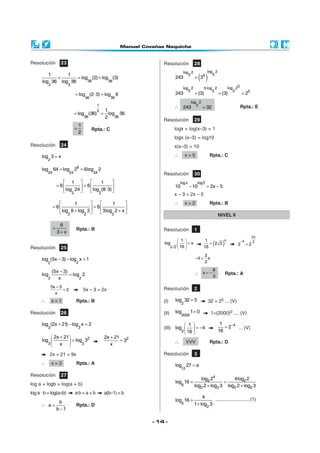 Resolución             23                                             Resolución               28
                                                                                       log 2              log 2
         1
            +
                1
      log 36 log 36
                    = log (2) + log (3)
                         36        36
                                                                                 243
                                                                                          3
                                                                                               = 35 ( )      3

            2               3
                                                                                       log 2           5·log 2            log 25
                                                                                          3                 3                3
                                 = log (2· 3) = log          6                   243           = (3)              = (3)            = 25
                                       36               36
                                                                                             log 2
                                               1                                 ∴ 243          3                                  Rpta.: E
                                                                                                     = 32
                                             1 2
                                 = log (36) = log 36
                                      36     2 36
                                                                      Resolución               29
                                   1
                                 =          Rpta.: C                             logx + log(x–3) = 1
                                   2
                                                                                 logx (x–3) = log10
Resolución             24                                                        x(x–3) = 10

      log 3 = x                                                                  ∴        x=5              Rpta.: C
         2

      log        64 = log        26 = 6log       2
         24                 24              24                        Resolución               30
                         1               1                                       log x         log3
                     = 6         = 6                                         10          − 10         = 2x − 5
                          log 24 
                         2             log (8· 3) 
                                       2
                                                                                 x – 3 = 2x – 5
                           1                1                                ∴        x=2              Rpta.: B
                 = 6                = 6            
                      log 8 + log 3 
                     2                   3log 2 + x 
                                 2             2                                                                  NIVEL II

                      6
                 =               Rpta.: B                             Resolución               1
                     3+x
                                                                                                                                             3x
                                                                                    1                 1
                                                                                                              (      )
                                                                                                                x                  −4         2
                                                                      log           =x                  = 2 2                2        =2
Resolución             25                                                    2   2  16               16

                                                                                                       3
      log (5x − 3) − log x = 1                                                                  −4 =     x
         2                       2                                                                     2

                (5x − 3)                                                                                      8
      log                = log 2                                                               ∴ x=−                     Rpta.: A
            2      x          2                                                                               3

                5x − 3                                                Resolución               2
                       =2              5x – 3 = 2x
                  x
     ∴          x=1              Rpta.: B                             (I)        log 32 = 5               32 = 25 ... (V)
                                                                                      2

Resolución             26                                             (II)       log         1= 0            1=(2000)0 .... (V)
                                                                                      2000

      log (2x + 21) − log x = 2                                                   1                              1
         3                        3                                   (III) log   = −4                             = 2−4 ... (V)
                                                                               2  16                            16
           2x + 21          2                      2x + 21 2
      log          = log3 3                               =3                   ∴         VVV             Rpta.: D
         3    x                                       x

            2x + 21 = 9x                                              Resolución               3
     ∴          x=3              Rpta.: A                                        log 27 = a
                                                                                      12
Resolución             27
                                                                                                  log2 24         4log2 2
log a + logb = log(a + b)                                                        log 16 =                     =
                                                                                      6        log2 2 + log2 3 log2 2 + log2 3
log a · b = log(a+b)             a·b = a + b         a(b–1) = b
                                                                                                    4     ........................... (1)
                      b                                                          log 16 =
     ∴ a=                        Rpta.: D                                             6        1 + log2 3
                     b −1

                                                                  - 14 -
 