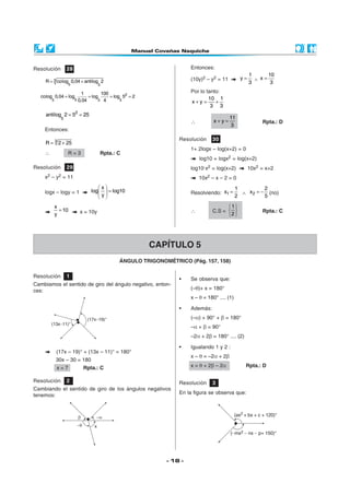 Resolución        28                                                   Entonces:
                                                                                                      1      10
                                                                       (10y)2 – y2 = 11          y=     ∧ x=
     R = 3 colog 0,04 + antilog 2                                                                     3       3
                   5                    5

                          1          100                               Por lo tanto:
   colog 0,04 = log             = log    = log 52 = 2                          10 1
        5              5 0,04       5 4       5
                                                                       x+y =      +
                                                                                3 3
     antilog 2 = 52 = 25
              5                                                                           11
                                                                       ∴          x+y=                     Rpta.: D
                                                                                          3
    Entonces:
                                                                  Resolución     30
     R = 3 2 + 25
                                                                       1+ 2logx – log(x+2) = 0
    ∴              R=3                  Rpta.: C
                                                                           log10 + logx2 = log(x+2)
Resolución        29                                                   log10·x2 = log(x+2)            10x2 = x+2
    x2 – y2 = 11                                                           10x2 – x – 2 = 0
                                     x                                                       1          2
    logx – logy = 1              log   = log10                       Resolviendo: x1 =         ∧ x 2 = − (no)
                                      y                                                      2          5

            x                                                                           1
              = 10       x = 10y                                       ∴         C.S =                   Rpta.: C
            y                                                                          2 




                                                        CAPÍTULO 5
                                               ÁNGULO TRIGONOMÉTRICO (Pág. 157, 158)

Resolución        1
                                                                  •    Se observa que:
Cambiamos el sentido de giro del ángulo negativo, enton-
ces:                                                                   (–θ)+ x = 180°
                                                                       x – θ = 180° .... (1)

                                                                  •    Además:
                                                                       (–α) + 90° + β = 180°
                                                                       –α + β = 90°
                                                                       –2α + 2β = 180° .... (2)

                                                                  •    Igualando 1 y 2 :
            (17x – 19)° + (13x – 11)° = 180°
                                                                       x – θ = –2α + 2β
            30x – 30 = 180
             x=7           Rpta.: C                                    x = θ + 2β – 2α             Rpta.: D

Resolución        2                                               Resolución     3
Cambiando el sentido de giro de los ángulos negativos
tenemos:                                                          En la figura se observa que:




                                                              - 18 -
 