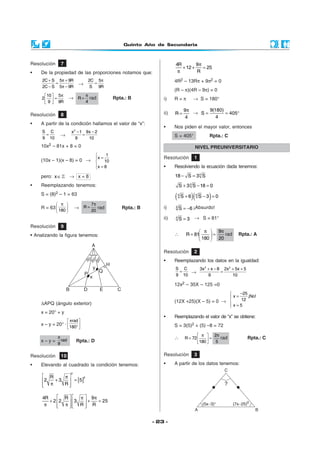 Quinto Año de Secundaria



Resolución     7                                                      4R        9π
                                                                         + 12 +    = 25
•   De la propiedad de las proporciones notamos que:                   π        R
     2C + S 5π + 9R            2C 5π                                  4R2 – 13Rπ + 9π2 = 0
           =              →      =
     2C − S 5π − 9R             S 9R
                                                                      (R – π)(4R – 9π) = 0
      10  5π              π
     2  =          →   R = rad              Rpta.: B          i)    R=π             → S = 180°
       9  9R              4
                                                                               9π      9(180)
Resolución     8                                                ii)   R=          → S=        = 405°
                                                                                4         4
•   A partir de la condición hallamos el valor de “x”:
                                                                •     Nos piden el mayor valor, entonces
     S C             x 2 − 1 9x − 2
      =       →             =                                         S = 405°                   Rpta.: C
     9 10               9     10
    10x2 – 81x + 8 = 0                                                                NIVEL PREUNIVERSITARIO
                                         1
                                    x =                        Resolución            1
    (10x – 1)(x – 8) = 0 →              10
                                    x = 8                      •     Resolviendo la ecuación dada tenemos:
                                    

    pero: x ∈        → x=8                                            18 − S = 3 4 S
•   Reemplazando tenemos:                                                 S + 3 4 S − 18 = 0
    S = (8)2 – 1 = 63
                                                                      (   4
                                                                              S +6   )(   4
                                                                                                 )
                                                                                              S −3 =0
            π                  7π
    R = 63             →    R=    rad          Rpta.: B       i)    4
                                                                          S = −6 ¡Absurdo!
            180                20
                                                                ii)   4
                                                                          S = 3 → S = 81°
Resolución     9
                                                                                       π  9π
• Analizando la figura tenemos:                                       ∴         R = 81     =   rad           Rpta.: A
                                                                                       180  20

                                                                Resolución            2
                                                                •     Reemplazando los datos en la igualdad:
                                                                      S C    3x 2 + x − 8 2x 2 + 5x + 5
                                                                       =   →             =
                                                                      9 10        9            10

                                                                      12x2 – 35X – 125 =0
                                                                                                               −25
                                                                                                            x=     ¡No!
    ∆APQ (ángulo exterior)                                            (12X +25)(X – 5) = 0 →                    12
                                                                                                             x=5
                                                                                                            
    x = 20° + y
                                                                •     Reemplazando el valor de “x” se obtiene:
                   πrad 
    x – y = 20° ·                                                   S = 3(5)2 + (5) –8 = 72
                   180° 

             π                                                                         π  2π
               rad                                                    ∴        R = 72      = 5 rad                Rpta.: C
    x–y=                 Rpta.: D                                                     180 
             9

Resolución     10                                               Resolución            3

•   Elevando al cuadrado la condición tenemos:                  •     A partir de los datos tenemos:
                     2
      R    π
              = [5]
                    2
     2  +3
      π
           R
             

     4R      R   π  9π
        + 2 2   3  +   = 25
      π      π  R R
                   


                                                            - 23 -
 