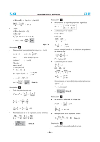 ˆ        ˆ
    m( A ) = m( B ) → (5x – 3)° < > (7x – 25)g                   Resolución            6

    5x − 3 7x − 25                                               •   Recordemos la siguiente propiedad algebraica:
          =        → x = 15
      9      10                                                                             I. b = 0 ∧ a ≠ 0
                                                                     ab = 1        →        
•   Luego:                                                                                  II. a = 1 ∧ b ∈
       ˆ
    m( A ) = (5×15–3)° = 72°                                     •   Analizando para el caso I :
       ˆ
    m( B ) = 72°                                                     C–S–1=0
       ˆ
    m( C ) = 180° – 72° – 72° = 36°                                  C–S=1
                         πrad π                                      200R 180R
         ˆ
    ∴ m( C ) = 36° ×         = rad                                       −     =1
                         180° 5                                        π    π

                                                      Rpta.: B               π            S=9
                                                                     R=                → 
                                                                            20            C = 10
Resolución      4
•   De acuerdo al enunciado se tiene que: (α < β < θ)                Pero si reemplazamos en la condición del problema
                                                                     se observa que:
                                      1
    α = (a – r)°     α + β + θ = 4 (180°)                            2 × 9 10 
                                                                                              0

                                                                     9 − 10 − 1 = 1
                                                                                 
    β = a°           (a – r)° +a° + (a + r)° = 45°
                                                                     0 0 = 1 ¡Absurdo!
                    
    θ = (a + r)°     ∴ a = 15
                                                                •   Analizando para el caso II :
•   Además:
                                                                     2S C
    a + r = (a –r)2                                                    −   − 1= 1
                                                                      9 10
    15 + r = (15 – r)2                                               20S – 9C = 180
    r2 – 31r + 210 = 0
                                                                         180R      200R 
                                                                     20        − 9       = 180
                                    r = 21 ¡No!                         π         π 
    (r – 21)(r – 10) = 0      →    
                                    r = 10                                 π
                                                                     R=                     S = 18
                                                                                   → 
    ∴ α = (15 – 10)° = 5°                                                  10               C = 20

             πrad     π                                            Comprobando en la condición del problema tenemos:
    α = 5°×        = 36 rad         Rpta.: A
             180° 
                                                                     [1]
                                                                         (20 −18 −1)
                                                                                       =1

Resolución      5                                                    11 = 1 ¿Correcto!

•   En la figura se cumple que:                                                     π
                                                                     ∴      R=        rad Rpta.: C
                              g              0                                     10
                       x           y 
    xm <> – yll →       < > −  3600 
                   100              
                                                                 Resolución            7

           −
              y     x                                            •   De acuerdo al enunciado se cumple que:
    S C
     =   → 3600 = 100                                                                             0
    9 10     9     10                                                                     a 
                                                                     aI<>bg            →            <> bg
                                                                                          60 
     −y x   x     5                                                   a
       =  →   =−     ... (I)
    162 5   y    162                                                 60 = b → a = 54b
                                                                      9 10
•   Reemplazando (I) en la expresión pedida tenemos:             •   Reemplazando en la expresión pedida:
        75x    75  5  3 125
            =3      −    = −                                                  54b − 5b
               4  162 
    3
        4y                 216                                     E=                = 49 = 7               Rpta.: D
                                                                                 b

              75x    5
    ∴     3       =−              Rpta.: E                       Resolución            8
              4y     6
                                                                 •   Analizando la expresión dada tenemos:



                                                            - 24 -
 