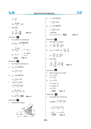 α·r 2                                i)    L1 = m ( CAD )·AC
      S1 =
              2
                                                            π
                                                        L1 = ·12 = 4πm
           2α·(2r)2                                         3
      S2 =          = 4αr 2
              2                                   ii)   L2 = m( AOB)·OA
•     Nos piden:
                                                            π
          α·r 2                                         L2 = ·24 = 4πm
                                                            6
      S1        1
         = 2 =                     Rpta.: E             Nos piden:
      S2 4αr 2  8
                                                        L1 + L2 = 4π + 4π =          8πm              Rpta.: E
Resolución           5
•     En el gráfico se cumple que:                Resolución         8
                                                  •     Del gráfico se obtiene:
                         m( AOB)·(OA )
                                        2

      S AOB =
                               2                               L2AB (3)2 9 2
                                                  i)    S1 =       =    = m
                                                                2θ   2θ 2θ
            π
              ·(2x)2
           2x               → x2 – 3x = 0                                             L2CD 9
      3π =                                        ii)   S2 = S        COD – S1 =          −
               2                                                                       2θ 2θ
                              x = 0 ¡No!
      x(x – 3) = 0          →                                 (5)2 9 16 2
                              x = 3                    S2 =       − = m
                                                                2θ 2θ 2θ
      ∴      x=3             Rpta.: C
                                                  •     Nos piden:
Resolución           6                                               16
•     En la figura se cumple que:                        S2          2θ = 16 = 4
                                                            =
                                                         S1           9    9   3           Rpta.: A
i)    L AB = m( AOB)·OA                                              2θ

            π                                     Resolución         9
      L AB = ·12 = 3πm
            4
                                                  •     Segun la figura se cumple:
ii)   LCD = m( COD)·OC                            i)    L AB = θ · OA
                                                        2 = θ · OA
           π
      LCD = ·16 = 4πm
           4                                      ii)   LCD = θ · OC
•     Luego: nos piden:
                                                        4 = θ ·(OA + 2)
           L + LCD 
      S =  AB      ·BD                                4 = θ ·OA + 2θ
              2    
                                                        4 = 2 + 2θ
         3 π + 4π                                     ∴     θ=1            Rpta.: A
      S=          ·4 = 14π
         2 
                                                  Resolución         10
              22 
      S = 14   = 44m2            Rpta.: D
              7                                 •     En el gráfico se verifica que:

Resolución           7                                            L AB + LCD 
                                                        S ABDC =             ·AC
•     Analizamos la figura:                                            2     

                                                               ( x − 1) + ( x + 1) 
                                                            9=                     ·x
                                                                        2          

                                                            9 = x2    → x = {–3; 3}
                                                        ∴     x=3            Rpta.: D


                                              - 26 -
 