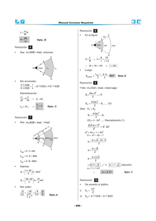 απ                                          Resolución            8
    L=      R
         90                                          •     En la figura:
       90L
    R=                    Rpta.: B
       πα

Resolución       6

•   Sea: m AOB = θrad ; entonces:

                                                                  L     8 10
                                                           θ=       → θ= =
                                                                  R     r r+2

                                                           ∴ 8r + 16 = 10r                   →     r = 8m
                                                     •     Luego:
                                                                           L AB · r         8·8
                                                           Asomb. =                     =       = 32m2      Rpta.:E
                                                                               2             2
•   Del enunciado:
                                                     Resolución            9
    S     AOB 1
             = →S              COD = 4·S   AOB
    S     COD 4                                      • Sea : m CoD = θ rad = θ rad; luego :

                                                                  θ(a +1)  2
    Reemplazando:
                                                           S1 =           ..... (1)
    L22     L2                                                       2
        = 4· 1       → L22 = 4L2
    2θ      2θ                 1

                                                              θ (2a )
                                                                                2

                         L2                                S2 =       − S1 ..... ( 2 )
    L2 = 2L1         →      =2       Rpta.: C                    2
                         L1
                                                     Dato: S1 = S2

                                                                 θ (2a )
                                                                                    2

                                                             S1 =        − S1
Resolución       7                                                   2
                                                             2S1= θ ⋅ 2a2 ..... Reemplazando (1)
•   Sea: m AOB = θrad ; luego:
                                                              2 θ (a + 1)
                                                                                    2

                                                                          = θ ⋅ 2a 2
                                                                   2
                                                           a2 + 2a + 1 = 2a2
                                                             0 = a2 – 2a – 1

                                                                     2 ± 4 − 4 ( −1)
                                                             a=
                                                                          2

                                                                     2± 8
    L AB = θ ·1 = θm                                         a=
                                                                       2
    LCD = θ · 3 = 3θm                                                2±2 2
                                                             a=
    LEF = θ · 6 = 6θm                                                  2
                                                             ⇒ a=1+ 2                         o   a = 1– 2 (absurdo)
•   Además:
                                                             a = 1 + 1,41
          θ + 3θ 
    S1 =         ·2 = 4θm
                           2
                                                                      ∴                 a = 2,41                 Rpta. E
          2 

          3θ + 6θ      27 2
                                                     Resolución            10
    S2 =          ·3 = 2 θm
          2 
                                                     •     De acuerdo al gráfico:
•   Nos piden:
                                                                    αx 2
        S1    4θ     8    2                          i)    S1 =
    3      =      =3    =                                            2
        S2 3 27 θ    27   3           Rpta.:A
              2                                      ii)   S2 = S          DOE – S                BOC



                                                 - 28 -
 