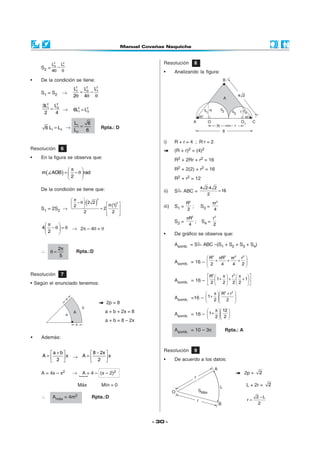 L2 L2                                              Resolución           8
    S2 =    2
              − 1
           4θ θ                                               •      Analizando la figura:
•   De la condición se tiene:
                    L2 L22 L2
    S1 = S2    →
                     1
                       =  − 1
                    2θ 4θ θ

     3L2 L22
        1
          =   →     6L2 = L22
      2     4         1



                  L1   6
      6 L1 = L2 → L = 6               Rpta.: D
                   2


                                                              i)     R + r = 4 ; R·r = 2
Resolución     6                                                     (R + r)2 = (4)2
•   En la figura se observa que:                                     R2 + 2Rr + r2 = 16

              π                                                    R2 + 2(2) + r2 = 16
    m( AOB) =  − θ  rad
              2                                                    R2 + r2 = 12

    De la condición se tiene que:                                                      4 2·4 2
                                                              ii)    S   ABC =                 = 16
                                                                                          2
               π      
                           (     )
                                  2
                2 − θ · 2 2             θ·(1)2                          R2                πr 2
    S1 = 2S2 →                      = 2                   iii)   S1 =      ;       S3 =
                                                                            2                  4
                       2                  2 
                                                 
                                                                            πR2               r2
                                                                     S2 =       ;      S4 =
      π                                                                    4                2
    4  − θ  = θ → 2π – 4θ = θ
      2                                                     •      De gráfico se observa que:

                                                                     Asomb. = S         ABC –(S1 + S2 + S3 + S4)
              2π
    ∴   θ=           Rpta.:D
               5                                                                           R2       πR2     πr 2   r2 
                                                                     Asomb. = 16 –  2 + 4 + 4 + 2 
                                                                                                  

Resolución     7                                                                           R2        π  r2  π          
                                                                     Asomb. = 16 –  2  1+ 2  + 2  2 + 1 
• Según el enunciado tenemos:                                                                          

                                                                                                π   R2 + r 2 
                                                                     Asomb. =16 –  1+ 2                      
                                                                                                   2 
                                         2p = 8
                                         a + b + 2x = 8                                         π  12 
                                                                     Asomb. = 16 –  1+  
                                                                                    2  2 
                                         a + b = 8 – 2x
                                                                     Asomb. = 10 – 3π                   Rpta.: A
•   Además:

                                                              Resolución           9
       a + b         8 − 2x 
     A=        x → A=        x
         2          2                                    •      De acuerdo a los datos:

    A = 4x – x2     →    A = 4 – (x – 2)2                                                                             2p =       2

                        Máx           Mín = 0                                                                          L + 2r =        2

    ∴      Amáx = 4m2           Rpta.:D                                                                                         2 −L
                                                                                                                           r=
                                                                                                                                 2



                                                          - 30 -
 