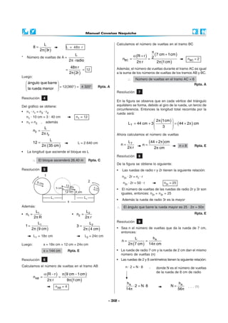 L                                                        Calculamos el número de vueltas en el tramo BC
          8=                           L = 48π r
               2π ( 3r )
                                                                                                       π
                                 L                                                      α (R + r )       (7 cm + 1 cm )
*   Número de vueltas de A =
                             2π ⋅ radio                                        nBC =                 = 2                        nBC = 2
                                                                                           2π r           2π (1 cm )
                                            48π r                         Además; el número de vueltas durante el tramo AC es igual
                                       =            = 12
                                           2π (2r )                       a la suma de los números de vueltas de los tramos AB y BC.
Luego:
                                                                                    ∴      Número de vueltas en el tramo AC = 6
     ángulo que barre                                                                                                              Rpta. A
                       = 12(360°) = 4 320°                    Rpta. A
     la rueda menor 
                                                                          Resolución        7
Resolución          4
                                                                          En la figura se observa que en cada vértice del triángulo
Del gráfico se obtiene:                                                   equilátero se forma, debido al giro de la rueda, un tercio de
                                                                          circunferencia. Entonces la longitud total recorrida por la
•   n1 · r1 = n3 · r3
                                                                          rueda será:
    n1 · 10 cm = 3 · 40 cm                     n1 = 12
                                                                                                     2π (1 cm ) 
                                                                                                                  = (44 + 2π ) cm
•   n1 = n2     ,       además                                                      L T = 44 cm + 3 
                                                                                                         3      
                 L                                                                                              
         n2 =
                2π r2                                                     Ahora calculamos el número de vueltas
                     L
         12 =                                   L = 2 640 cm                        LT               (44 + 2π ) cm
                2π (35 cm )                                                    n=               n=                        n=8        Rpta. E
                                                                                    2π r                 2π cm
•   La longitud que asciende el bloque es L
                                                                          Resolución        8
         ∴ El bloque ascenderá 26,40 m                   Rpta. C
                                                                          De la figura se obtiene lo siguiente:
Resolución          5                                                     •    Las ruedas de radio r y 2r tienen la siguiente relación:
                                                                               n2r · 2r = nr · r
                                                                                n2r · 2r = 50 · r             n2r = 25
                                                                          •     El número de vueltas de las ruedas de radio 2r y 3r son
                                                                               iguales, entonces: n2r = n3r = 25
                                                                          •    Además la rueda de radio 3r es la mayor
Además:                                                                   ∴     El ángulo que barre la rueda mayor es 25 · 2π = 50π
        L1                                         L                                                                                 Rpta. E
• n1 =                                      • n2 = 2
       2π R                                       2π r
              L1                                                          Resolución        9
                                                           L2
    1=                                         3=
         2 π (9 cm )                                  2 π ( 4 cm )        • Sea n el número de vueltas que da la rueda de 7 cm,
                                                                            entonces:
          L1 = 18π cm                                  L2 = 24π cm
                                                                                        L        hA
                                                                               n=             =
Luego:              x = 18π cm + 12 cm + 24π cm                                     2π (7 cm ) 14π cm
                    x = 144 cm           Rpta. E                          • La rueda de radio 7 cm y la rueda de 2 cm dan el mismo
                                                                            número de vueltas (n)
Resolución          6                                                     • Las ruedas de 2 y 8 centímetros tienen la siguiente relación:
Calculamos el número de vueltas en el tramo AB                                   n·2=N·8             ,    donde N es el número de vueltas
                                                                                                          de la rueda de 8 cm de radio
                    α (R − r )       π (9 cm − 1 cm )
          nAB =                  =
                        2π r            9 π (1 cm )
                                                                                  hA                                      hA
                               nAB = 4                                                ⋅ 2 = N⋅ 8                     N=         . . . (1)
                                                                                  14π                                     56π


                                                                      - 32 -
 