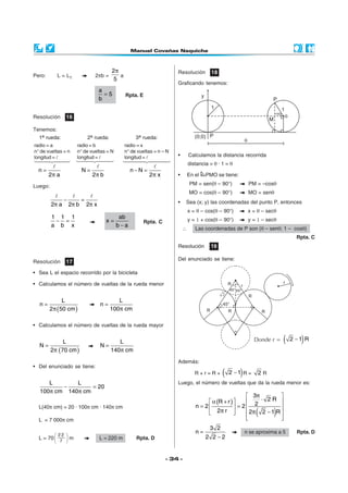 2π                             Resolución         18
Pero:       L = L1                2πb =       a
                                           5
                                                                          Graficando tenemos:
                                      a
                                        =5        Rpta. E
                                      b


Resolución      16                                                                                                      M
Tenemos:
  1a rueda:                    2a rueda:               3a rueda:
radio = a               radio = b                 radio = x
n° de vueltas = n       n° de vueltas = N         n° de vueltas = n – N
longitud =              longitud =                longitud =              •       Calculamos la distancia recorrida
                                                                                  distancia = θ · 1 = θ
  n=                       N=                       n−N =
        2π a                     2π b                         2π x        •       En el   PMO se tiene:

Luego:                                                                            PM = sen(θ – 90°)            PM = –cosθ
                                                                                  MO = cos(θ – 90°)            MO = senθ
                −          =                                              •    Sea (x; y) las coordenadas del punto P, entonces
         2π a       2π b       2π x
                                                                                  x = θ – cos(θ – 90°)         x = θ – secθ
         1 1 1                              ab                                    y = 1 + cos(θ – 90°)         y = 1 – secθ
          − =                           x=                  Rpta. C
         a b x                             b−a
                                                                              ∴      Las coordenadas de P son (θ – senθ; 1 – cosθ)
                                                                                                                                      Rpta. C
                                                                          Resolución        19

                                                                          Del enunciado se tiene:
Resolución      17

• Sea L el espacio recorrido por la bicicleta

• Calculamos el número de vueltas de la rueda menor


              L                               L
  n=                                  n=
        2 π (50 cm )                       100π cm

• Calculamos el número de vueltas de la rueda mayor


  N=
              L
                                      N=
                                              L                                                                  Donde r =      (      )
                                                                                                                                    2 −1 R
         2π (70 cm )                       140π cm
                                                                          Además:
• Del enunciado se tiene:
                                                                                     R+r=R+       (       )
                                                                                                      2 −1 R =     2R
     L       L                                                            Luego, el número de vueltas que da la rueda menor es:
         −         = 20
  100π cm 140 π cm
                                                                                                             3π         
                                                                                           α (R + r )      2 ⋅ 2R 
  L(40π cm) = 20 · 100π cm · 140π cm                                                 n = 2             = 2            
                                                                                           2π r 
                                                                                                            
                                                                                                            
                                                                                                                  (
                                                                                                             2π 2 − 1 R 
                                                                                                                         
                                                                                                                         
                                                                                                                            )
  L = 7 000π cm
                                                                                            3 2
            22 
                                                                                     n=                       n se aproxima a 5       Rpta. D
  L=    70  7     m                 L = 220 m        Rpta. D                            2 2 −2
               



                                                                      - 34 -
 