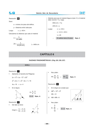 Quinto Año de Secundaria



Resolución      20                                           Además para que el material llegue al piso 12, el material
                                                             debe recorrer 11y, luego
Sean:
                                                                     840π cm = 11y
         x = número de pisos del edificio.
                                                                     240 cm = y
         y = distancia entre cada piso.
                                                             Luego:          x · y = 48 m
Luego:           x · y = 48 m
                                                                             x · 2,4 m = 48 m
Calculamos la distancia que sube el material
                                                                             x = 20
               L
         n=                                                          ∴       El edificio tiene 20 pisos   Rpta. C
            2π radio

                     L
         21 =
                2π (20 cm )             L = 840π cm




                                                      CAPÍTULO 8

                                   RAZONES TRIGONOMÉTRICAS I. (Pág. 225, 226, 227)


                              NIVEL I



Resolución       1
                                                             •     Nos piden:
•   Aplicando el teorema de Pitágoras:
                                                                         12 5                 7
    (a + 1)2 = (a – 1)2 + (4)2                                     M=      −   →        M=        Rpta.: C
                                                                         13 13               13

    a2 + 2a + 1 = a2 – 2a + 1 + 16

    4a = 16 → a = 4                                          Resolución      3

•   En la figura:                                            •     En la figura se cumple que:

                                          3 5                i)    AB2 = 132 – 52
                                    E=     +
                                          4 4                      AB = 12
                                    E=2      Rpta.: A
                                                             ii)   AM = MB = 6


Resolución       2                                           •     Nos piden:
•   Del dato se tiene:                                                 5
                                                                   E=  6
                  5 → C. A                                             5 →            E = 2 Rpta.: A
    Cotg A =
                 12 → C . O                                           12




                                                         - 35 -
 