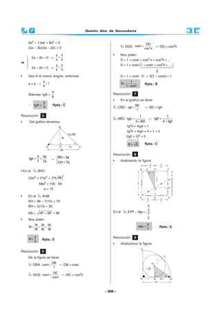 Quinto Año de Secundaria



     6a2 – 13ab + 6b2 = 0                                                               OD
     (2a – 3b)(3a – 2b) = 0                                         ODC: cos θ =              → OD = cos3θ
                                                                                       cos2 θ

                             a   3                         •     Nos piden:
     2a – 3b = 0 →   =
                   b 2                                          S = 1 + cosθ + cos2 θ + cos3θ + ...
    
                   a 2                                          S = 1 + cosθ [1 + cosθ + cos2θ + ... ]
     3a – 2b = 0 → b = 3
                                                                                                S
•    Sea A el menor ángulo, entonces                             S = 1 + cosθ · S → S[1 – cosθ] = 1
                 a                                                         1
     a<b →         <1                                              S=                  Rpta.: B
                 b                                                      1− cos θ

                         a
     Además: tgA =                                         Resolución         7
                         b
                                                           •     En el gráfico se tiene:
             2
     ∴ tgA =             Rpta.: C                                              BD
             3                                                  CBD : tgθ =            → BD = tgθ
                                                                                1

Resolución       5                                                               1               1
                                                                ABC: tgθ =            → tgθ =
•     Del gráfico tenemos:                                                    4 + BD          4 + tgθ
                                                                        tg2θ + 4tgθ = 1
                                                                        tg2θ + 4tgθ + 4 = 1 + 4
                                                                        (tgθ + 2)2 = 5

                                                                         E= 5          Rpta.: C


                                                           Resolución         8
               3 3a       BH = 3a
     tgθ =      =       → 
               7 7a                                        •     Analizando la figura:
                          CH = 7a

• En el        BHC:

                         (       )
                                 2
     (3a)2 + (7a)2 = 10 58
               58a2 = 100 · 58
                  a = 10

•    En el       AHB:
     AH = 86 – 7(10) = 16
     BH = 3(10) = 30                                                                  3
                                                                                      2
     AB =      162 + 302 = 34                              En el         EPF : ctgα =
                                                                                      7
                                                                                      2
•    Nos piden:
          16 34 50                                                                          3
     M=     +  =                                                                   ctgα =           Rpta.: E
          30 30 30                                                                          7

           5                                               Resolución         9
     M=          Rpta.: E
           3
                                                           •     Analizamos la figura:

Resolución       6
     De la figura se tiene:
                         OB
          OBA: cos θ =      → OB = cosθ
                          1
                          OC
          OCB: cos θ =         → OC = cos2θ
                         cos θ



                                                       - 39 -
 