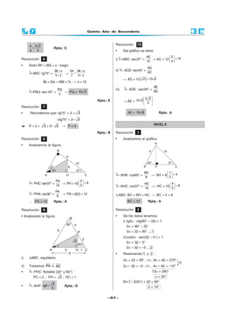 Quinto Año de Secundaria



      b 3 2                                                     Resolución       10
        =              Rpta.: C
      a   5                                                     •       Del gráfico se tiene:
                                                                                          AC            5
Resolución     6                                                i)      ABC: sec37° =        → AC = 12   = 15
                                                                                          12           4
•     Sean BP = BQ = x ; luego:
                                                                                          AD
                           38 + x   24 38 + x                   ii)      ACD: sec45° =
        ABC: tg74° =              →    =                                                  AC
                            4+x      7   4+x

               96 + 24x = 266 + 7x → x = 10
                                                                        → AD = 15    ( 2 ) = 15   2

                                                                                                  AE
                       PQ                                       iii)       ADE : sec30° =
        PBQ: sec 45° =    → PQ = 10 2                                                             AD
                        x
                                                                                       2 3
                                                     Rpta.: E           → AE = 15 2  3 
                                                                                       
                                                                                       
Resolución     7
•     Recordemos que: tg75° = 2 + 3                                        AE = 10 6                   Rpta.: A

                            ctg75° = 2– 3
      P=2+     3 + 2– 3         → P=4                                                             NIVEL II

                                                     Rpta.: B   Resolución       1
Resolución     8                                                •       Analizamos el gráfico:
•     Analizamos la figura:




                                                                                        BH           1
                                                                       AHB: cos60° =       → BH = 8   = 4
                                                                                         8          2
                           PH           3
         PHC: sen37° =        → PH = 10   = 6                                         HC           4
                           10            5                           AHC: cos37° =       → HC = 10   = 8
                                                                                        10            5
                           PA
         PHA: csc30° =        → PA = 6(2) = 12                  ∆ ABC: BC = BH + HC → BC = 4 + 8
                            6
      ∴ PA = 12        Rpta.: A                                            BC = 12         Rpta.: A

Resolución     9                                                Resolución       2
• Analizando la figura:                                         •       De los datos tenemos:
                                    B
                                                                        i) tg3α · ctg(90° – 2β) = 1
                                                                          3α = 90° – 2β
                                                                          3α + 2β = 90° ... 1
                                                                        ii) cos2α · sec(3β – 5°) = 1
                                                                          2α = 3β – 5°
                                                                          2α – 3β = –5 ... 2
                                                                •       Resolviendo 1 y 2 :
i)    ∆ABC: equilátero
                                                                        3α + 2β = 90°  9α + 6β = 270°
                                                                                       (× 3)
                                                                                             →

ii)   Trazamos PH          AC                                           2α – 3β = –5  4α – 6β = –10°
                                                                                      (× 2)
                                                                                            →

•        PHC: Notable (30° y 60°)                                                              13α = 260°
        PC = 2 ; PH =         3 ; HC = 1                                                          α = 20°
                                                                        En 1 : 3(20°) + 2β = 90°
                       3
•        AHP: tgθ =             Rpta.: D                                                   β = 15°
                      5


                                                           - 41 -
 