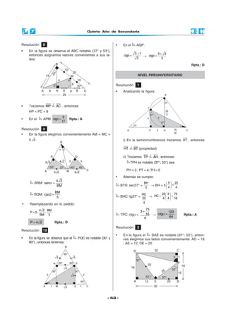 Quinto Año de Secundaria



Resolución    8                                               •    En el      AQP:
•   En la figura se observa el ABC notable (37° y 53°),
                                                                             3 +1              3+ 3
    entonces asignamos valores convenientes a sus la-               ctgθ =          → ctgθ =
    dos:                                                                      3                  3

                                                                                                                Rpta.: D

                                                                               NIVEL PREUNIVERSITARIO

                                                              Resolución       1
                                                              •    Analizando la figura:



•   Trazamos MP       AC , entonces:
    HP = PC = 8
                             6
•   En el     APM: ctgθ =        Rpta.: A
                            17

Resolución    9
•   En la figura elegimos convenientemente AM = MC =
    5 2                                                            i) En la semicircunferencia trazamos HT , entonces

                                                                    HT       BT (propiedad)

                                                                   ii) Trazamos TP        AH , entonces:
                                                                         TPH es notable (37°; 53°) sea:

                                                                      PH = 3 ; PT = 4; TH = 5
                                                              •    Además se cumple:
                   4 2
       BRM: senα =                                                                   BH           5  25
                   BM                                             BTH: sec37° =         → BH = 5   =
                                                                                      5          4 4
                      BM                                                                     25  3  75
       BQM: csc β =                                                                 HC
                       5                                          BHC: tg37° =         → HC =   =
                                                                                    25       4  4  16
•   Reemplazando en lo pedido:                                                       4

             4 2 BM                                                                   75
    P = 5·      ·                                                                  3+             123
             BM 5                                                 TPC: ctgα =         16 → ctgα =           Rpta.: A
                                                                                     4             64
    P=4 2             Rpta.: D
                                                              Resolución       2
Resolución    10
                                                              •    En la figura el   DAE es notable (37°; 53°), enton-
•   En la figura se observa que el    PQC es notable (30° y        ces elegimos sus lados convenientemente: AD = 16
    60°) , entonces tenemos:                                       ; AE = 12; DE = 20




                                                         - 43 -
 