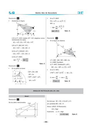 Quinto Año de Secundaria



Resolución       8                                                •   En el        MHP:
•   Analizando la figura:                                             PH = a 3 – a = a            (   3 −1     )
                                                                      MH = a

                                                                      ∴ ctgθ =
                                                                                    PH a
                                                                                       =
                                                                                              (   3 −1     )
                                                                                    MH            a

                                                                             ctgθ = 3 − 1                      Rpta.: A




    i) En el   ACD notable (37°; 53°) elegimos conve-             Resolución        10
    nientemente los lados:
                                                                  •   En la figura se observa:
      AC = 4 2 ; CD = 3 2 ; AD = 5 2

    ii) En el        ABC (45°; 45°):
      AC = 4 2 → AB = BC = 4

    iii) En el       CED(45°; 45°)
      CD = 3 2 → CE = ED = 3

    iv) En el        BED:
              4+3          7
       ctgθ =     → ctgθ =                                            i)       ABC : AM = MC = BM = 2a
               3           3
                                                                      ii) ∆ ABM: Equilátero
                                                       Rpta.: C
                                                                      iii)      MPC: Notable(30° y 60°)
Resolución       9
                                                                           MC = 2a → MP = a ; PC = a 3
•   En el gráfico se tiene:
                                                                  •   En el         NPC:
                                   • OP = OA = OB
                                                                                              (       )
                                                                                                       2
                                                                      i) NC2 = (2a ) + a 3
                                                                                         2
                                                                                                               → NC = 7a
                                       OP = 2a
                                   • NP2 = (2a)2 – (a2)                             NP           2a
                                                                      ii) cos α =      → cos α =
                                                                                    NC            7a
                                        NP = a 3                      ∴         7 cos α = 2                    Rpta.: B




                                             ÁNGULOS VECTICALES (250, 251, 252)


                              Nivel I

Resolución       1
                                                                  Se nota que: AE = CE = H ( 45° y 4°)
De los datos mencionados:
                                                                  por paralelas BD = AE = H

                                                                  Ahora:       BCD: ( Resolución)
                                                                             CD = Htgθ
                                                                  finalmente:       x = H – Htgθ
                                                                                    ∴             x = H(1–tgθ)             Rpta. D

                              H

                                                             - 45 -
 